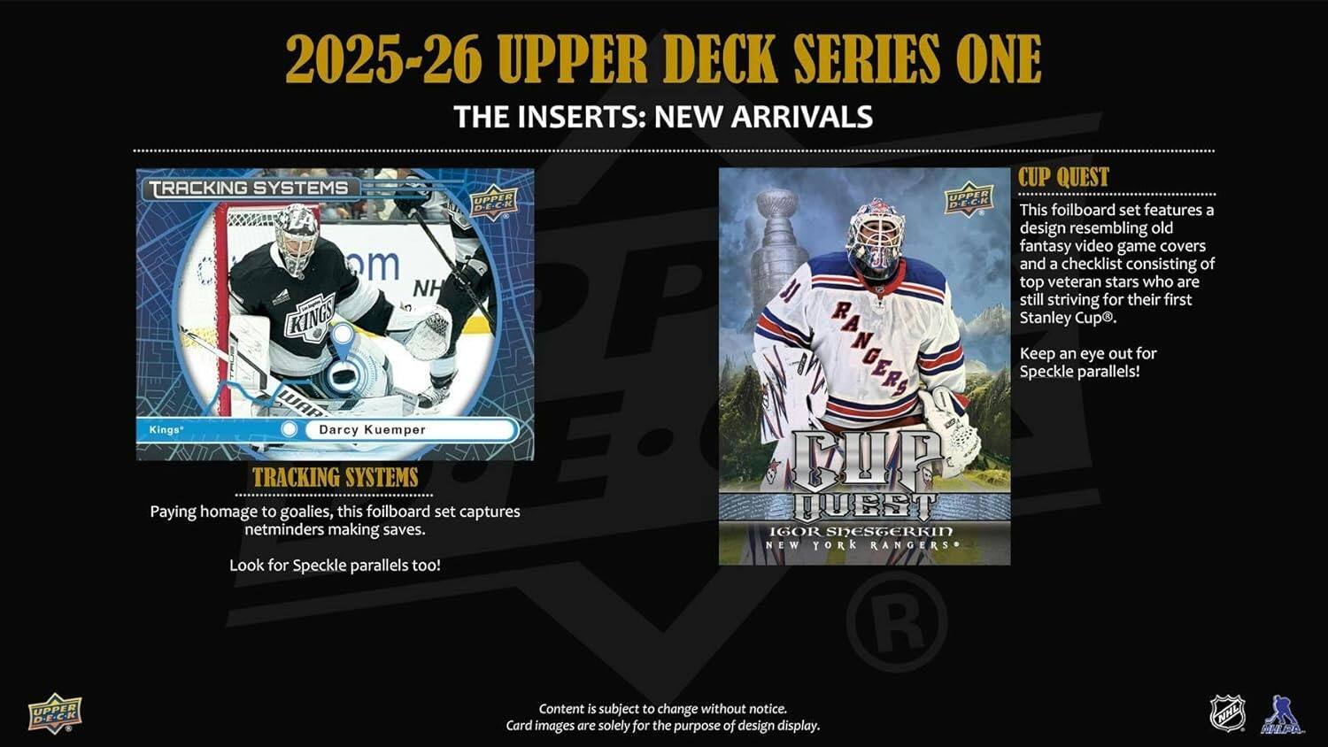 2025-26 UPPER DECK SERIES ONE  
THE INSERTS: NEW ARRIVALS  

TRACKING SYSTEMS  
Paying homage to goalies, this foilboard set captures netminders making saves. Look for Speckle parallels too!  

CUP QUEST  
This foilboard set features a design resembling old fantasy video game covers and a checklist consisting of top veteran stars who are still striving for their first Stanley Cup. Keep an eye out for Speckle parallels!  

UPPER DECK  
Content is subject to change without notice.  
Card images are solely for the purpose of design display.  

NHL