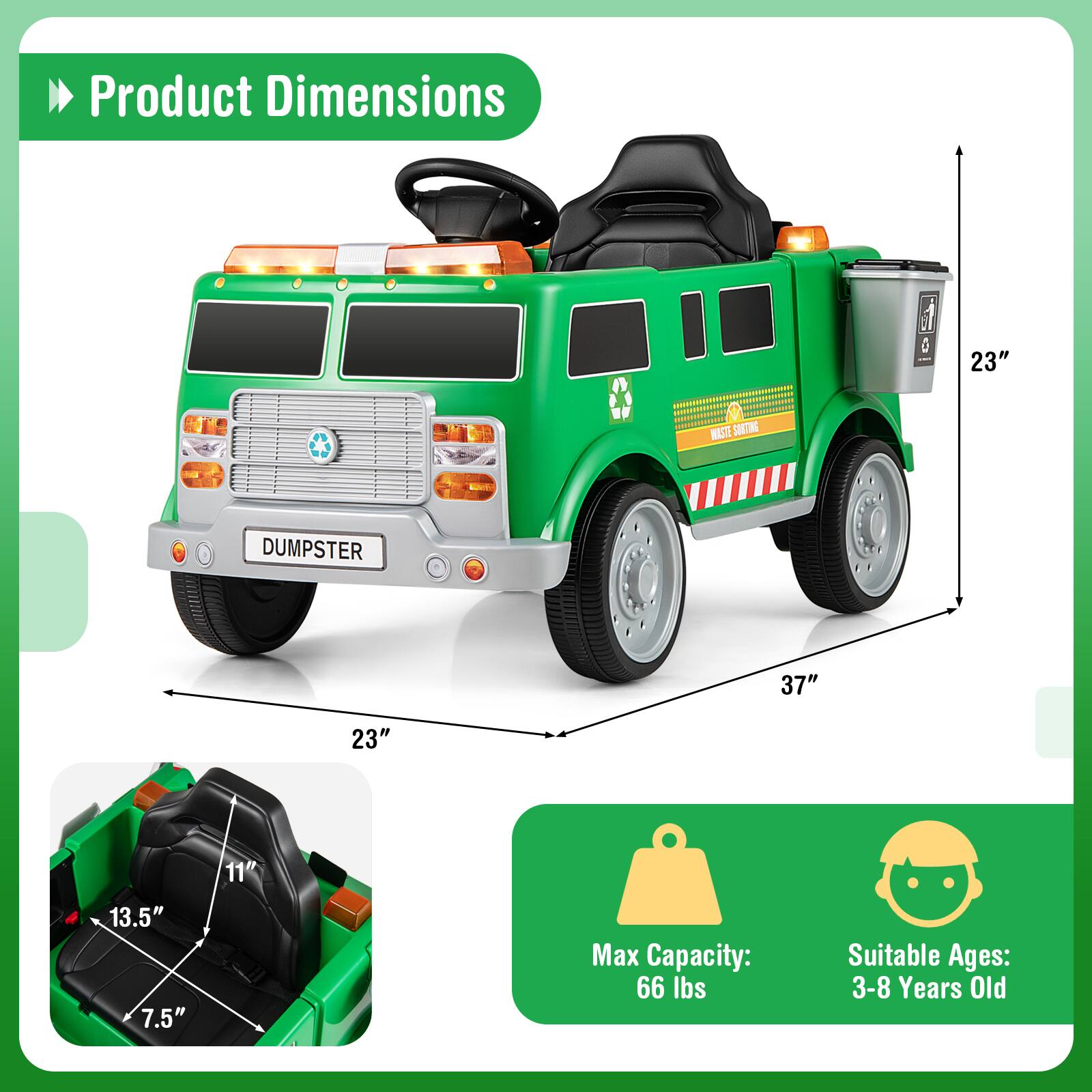 Product Dimensions  
0 23" M WLSTE SOETING DUMPSTER 37" 23" 11" 13.5" 7.5"  
Max Capacity: 66 lbs  
Suitable Ages: 3-8 Years Old  

Corrected:  
Product Dimensions  
23" (Height)  
37" (Length)  
23" (Width)  
11" (Seat Height)  
13.5" (Seat Width)  
7.5" (Seat Depth)  
Max Capacity: 66 lbs  
Suitable Ages: 3-8 Years Old
