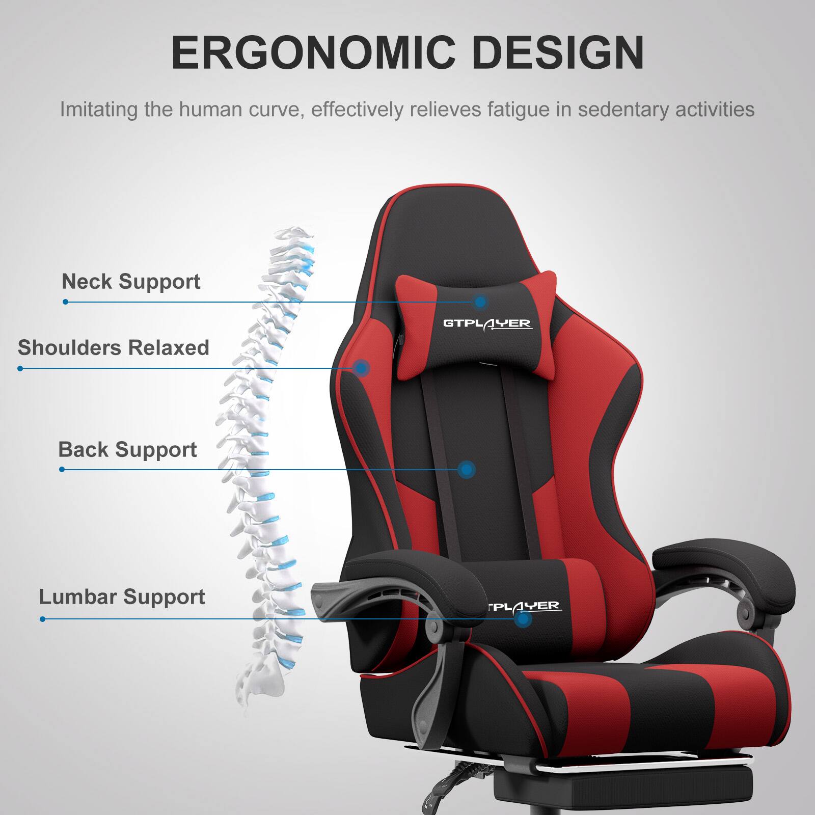 ERGONOMIC DESIGN  
Imitating the human curve, effectively relieves fatigue in sedentary activities

- Neck Support
- Shoulders Relaxed
- Back Support
- Lumbar Support

GTPLAYER