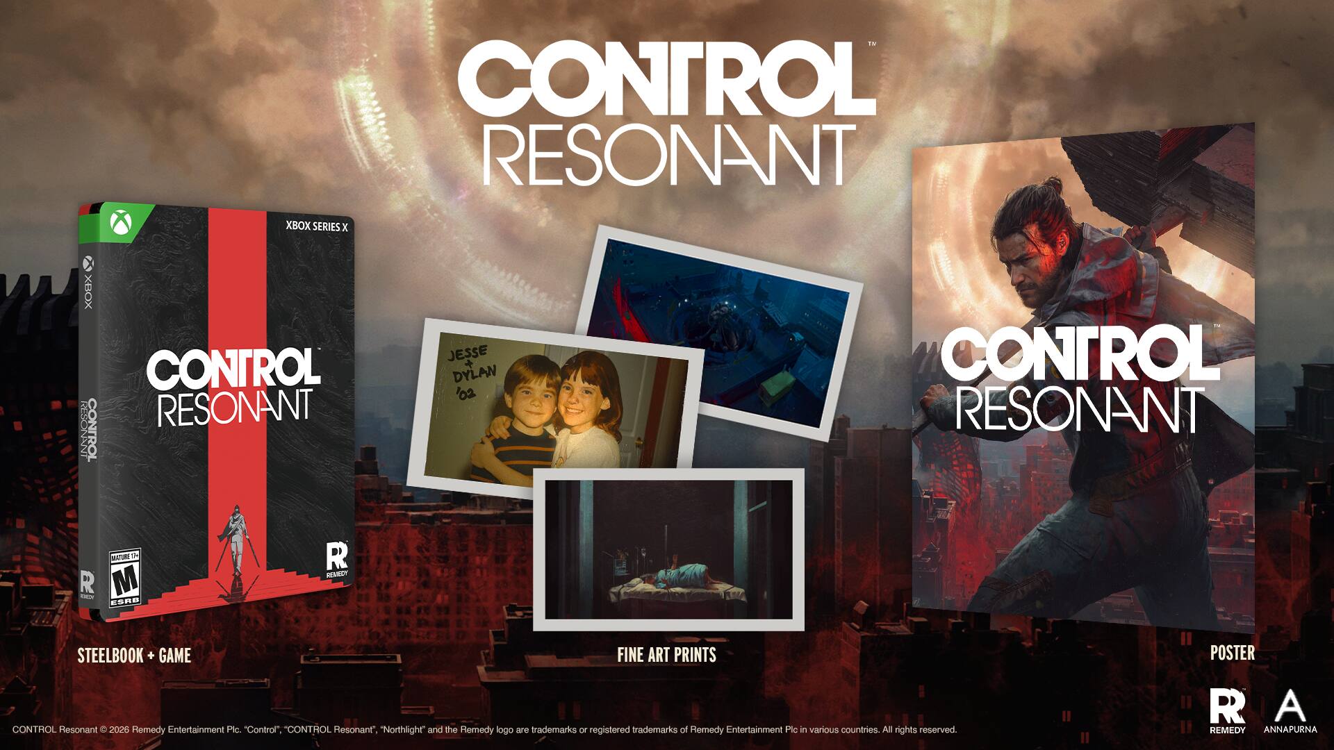 CONTROL RESONANT  
XBOX SERIES X  
XBOX CONTROL RESONANT  
RESONANI CONTROL  
JESSE + DYLAN 02  
CONTROL RESONANT 1 1  
I M R NN ES ESPD R REMAECT  
STEELBOOK + GAME  
FINE ART PRINTS  
CONTROL Resonant  
2026  
Remedy Entertainment Pic  
"Control".  
"Control Resonant".  
"Northlight" and the Remedy logo are trademarks or registered trademarks of Remedy Entertainment Pic in various countries.  
All rights reserved.  
POSTER  
R A REMEDY ANAPURNA