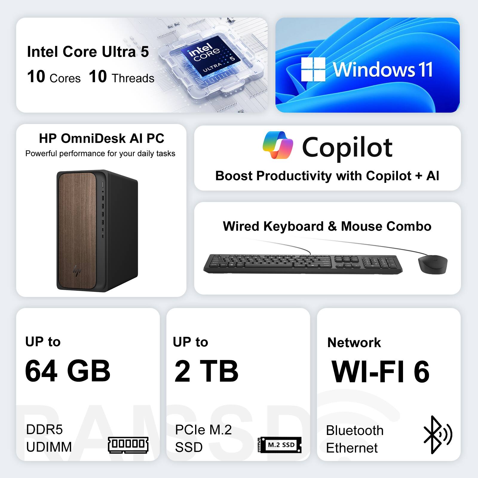 MON AN Intel Core Ultra 5  
10 Cores 10 Threads  
Windows 11  
HP OmniDesk AI PC  
Powerful performance for your daily tasks  
Copilot  
Boost Productivity with Copilot + AI  
Wired Keyboard & Mouse Combo  
UP to 64 GB DDR5 UDIMM  
UP to 2 TB PCIe M.2 SSD  
Network  
WI-FI 6  
Bluetooth  
Ethernet