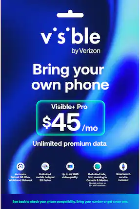 v'sble by Verizon
Bring your own phone
Visible+ Pro
$45/mo
Unlimited premium data
- Verizon's fastest 5G Ultra Wideband Network
- Unlimited mobile hotspot 3X faster
- Up to 4K UHD video quality
- Unlimited talk, text, roaming in Canada & Mexico Plus talk and text to 85+ add'l countries
- Smartwatch service included
See back to check your phone compatibility. Bring your number or get a new one.