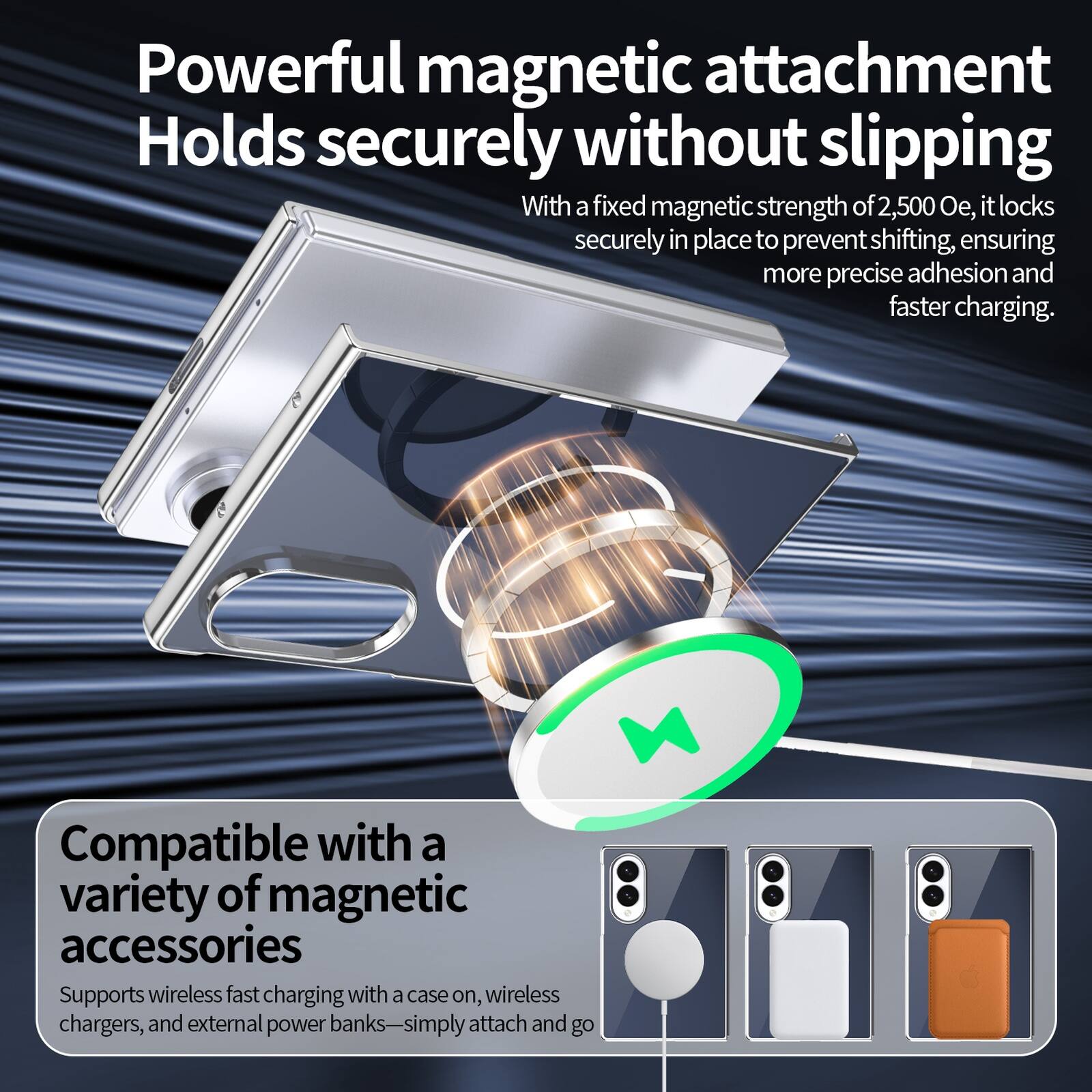 Powerful magnetic attachment  
Holds securely without slipping  
With a fixed magnetic strength of 2,500 Oe, it locks securely in place to prevent shifting, ensuring more precise adhesion and faster charging.  

Compatible with a variety of magnetic accessories  
Supports wireless fast charging with a case on, wireless chargers, and external power banks—simply attach and go
