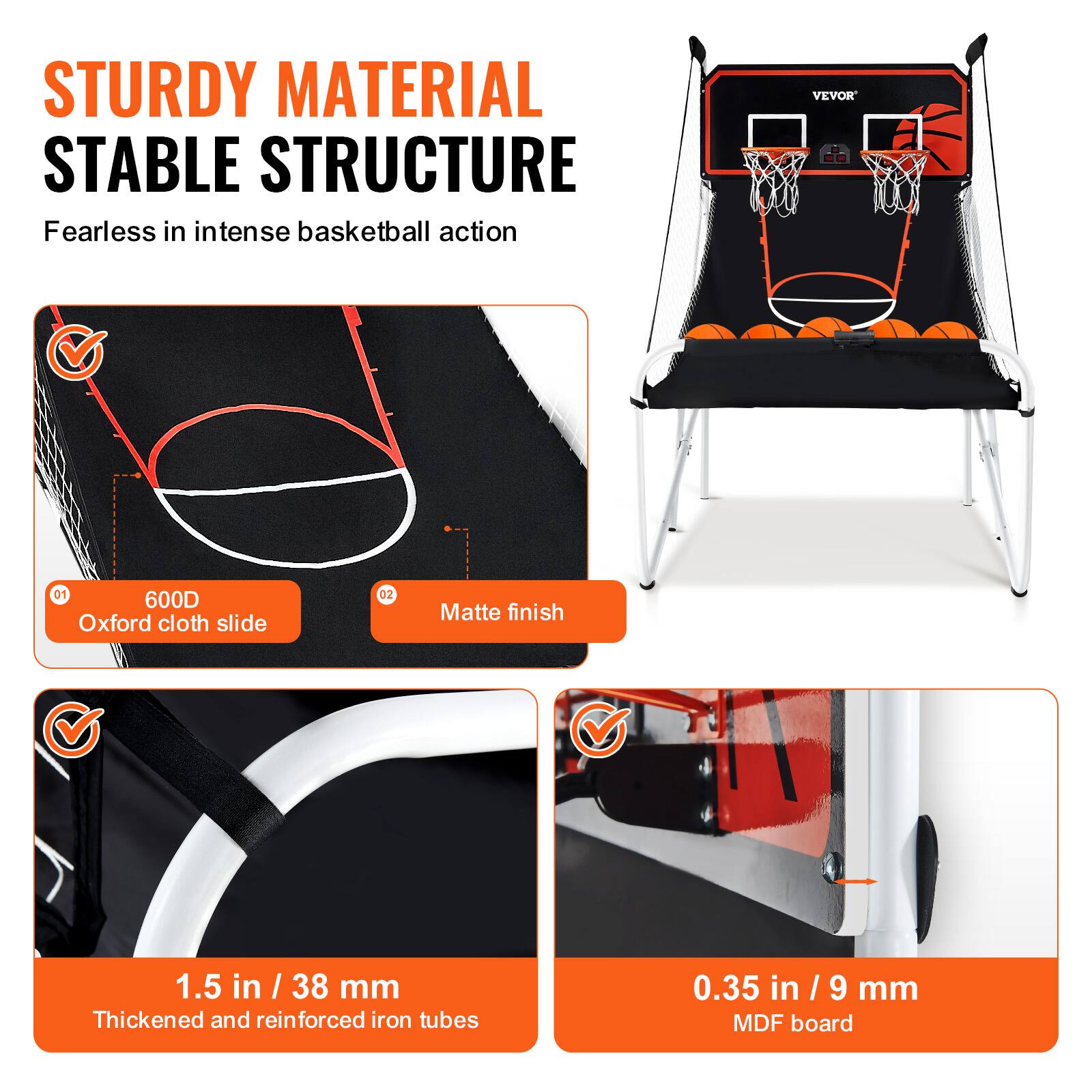 STURDY MATERIAL STABLE STRUCTURE Fearless in intense basketball action
VEVOR
01 600D Oxford cloth slide
02 Matte finish
1.5 in / 38 mm Thickened and reinforced iron tubes
0.35 in / 9 mm MDF board