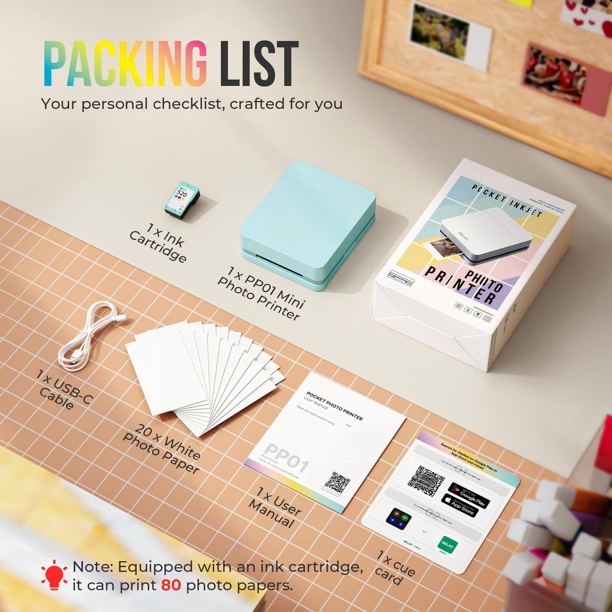 PACKING LIST  
Your personal checklist, crafted for you  

1 x Cartridge Ink  
1 x Photo PP01 Printer Mini PECKET INKJET PR PHUTO PRINTER  
1 x Cable USB-C  
20 x Photo White PP01 Paper  
1 x Manual User - with ink  

Note: Equipped with an ink cartridge, it can print 80 photo papers.