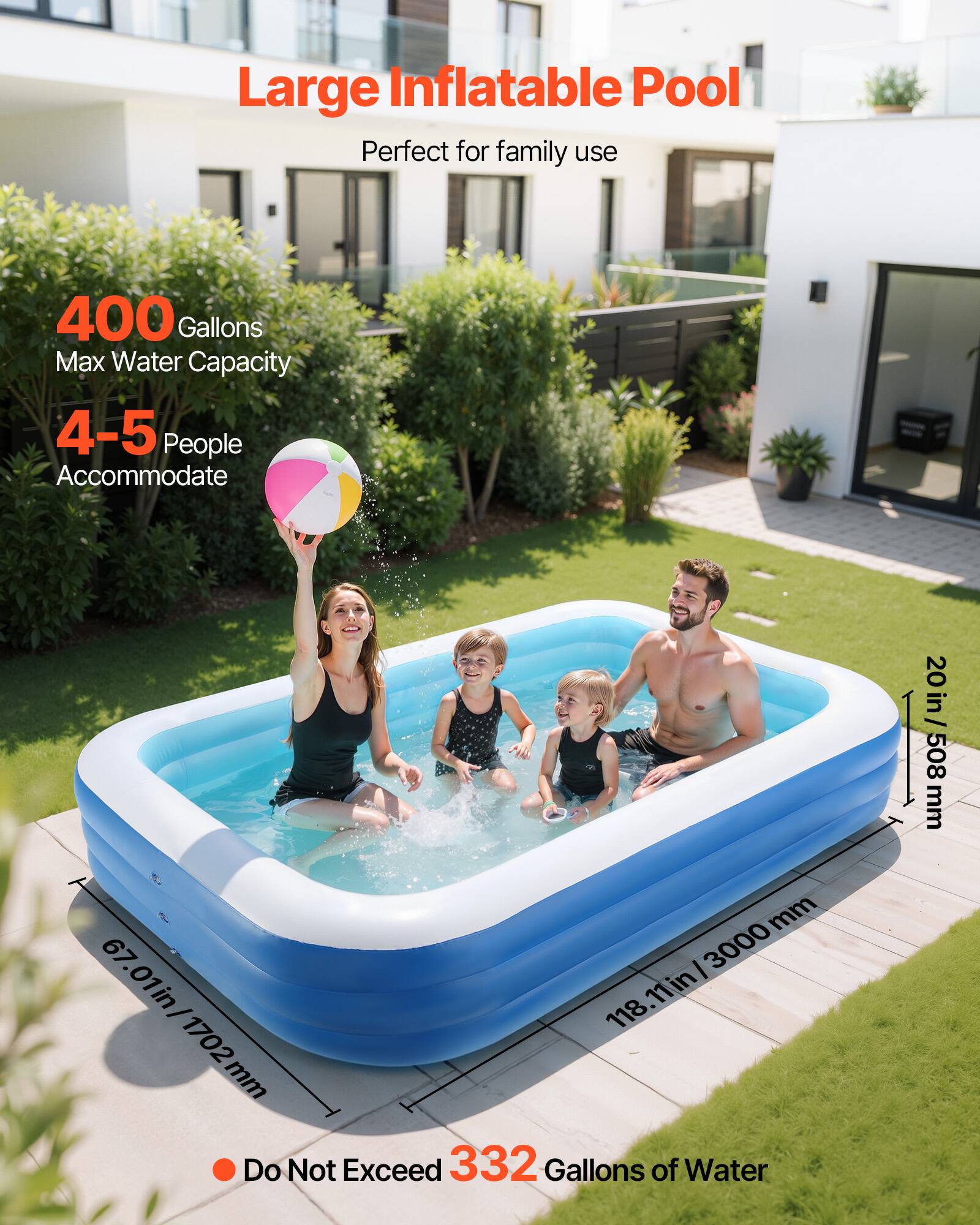 Large Inflatable Pool  
Perfect for family use  

400 Gallons  
Max Water Capacity  

4-5 People  
Accommodate  

Do Not Exceed 332 Gallons of Water  

Dimensions:  
118.11 in / 3000 mm (Length)  
67.01 in / 1702 mm (Width)  
20 in / 508 mm (Height)