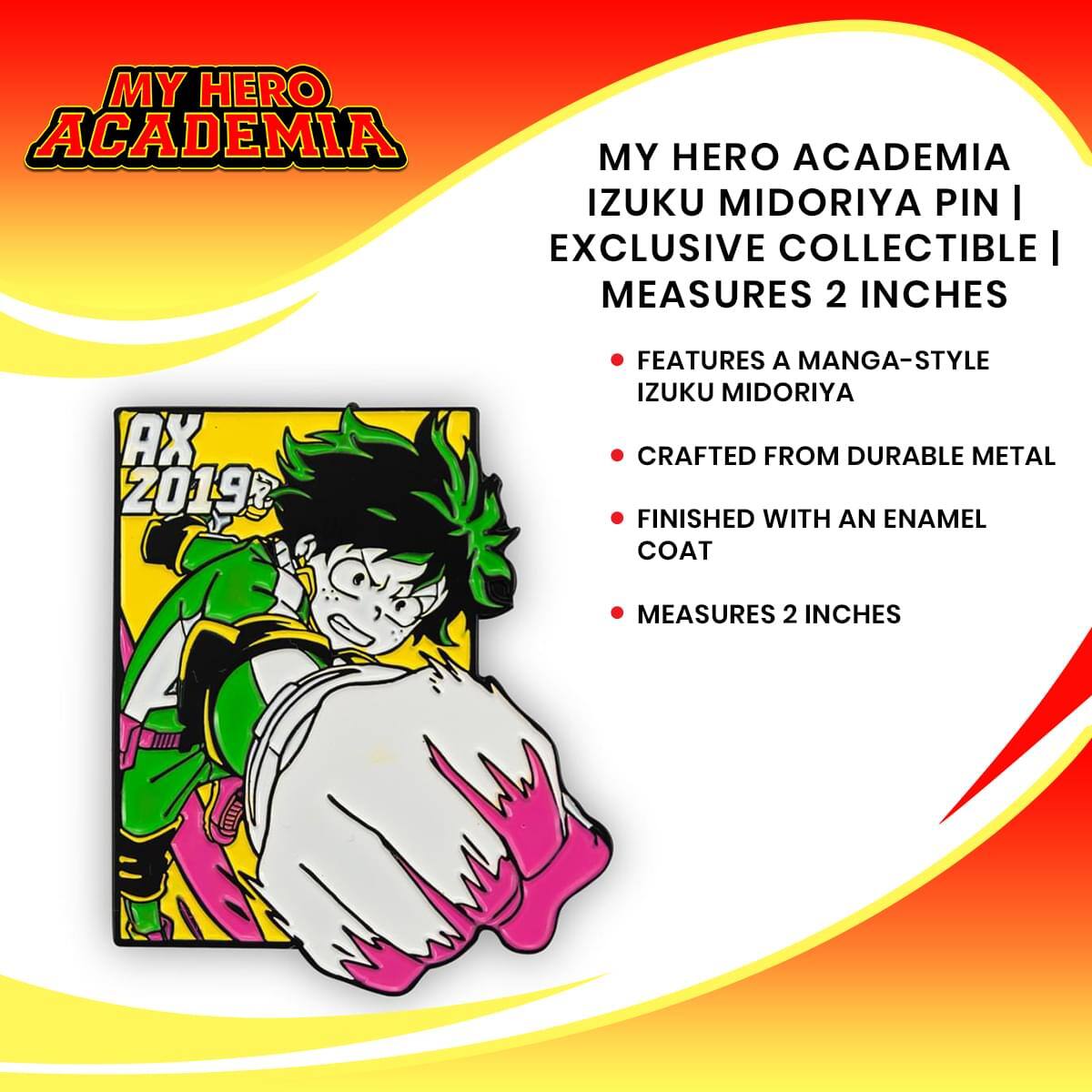 MY HERO ACADEMIA  
IZUKU MIDORIYA PIN | EXCLUSIVE COLLECTIBLE | MEASURES 2 INCHES

- FEATURES A MANGA-STYLE  
IZUKU MIDORIYA

- CRAFTED FROM DURABLE METAL

- FINISHED WITH AN ENAMEL  
COAT

- MEASURES 2 INCHES