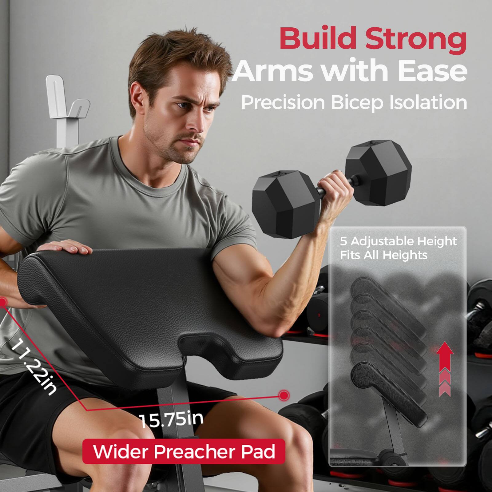 Build Strong Arms with Ease  
Precision Bicep Isolation  
5 Adjustable Height Fits All Heights  
11.22in 15.75in Wider Preacher Pad