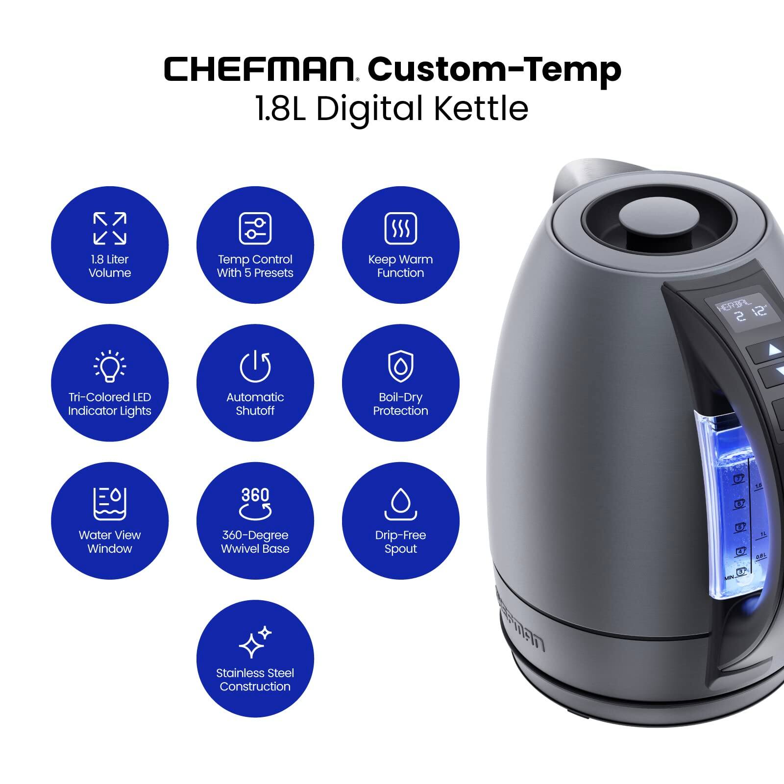 CHEFMAN Custom-Temp 1.8L Digital Kettle

- 1.8 Liter Volume
- Temp Control With 5 Presets
- Keep Warm Function
- Tri-Colored LED Indicator Lights
- Automatic Shutoff
- Boil-Dry Protection
- Water View Window
- 360-Degree Wwivel Base
- Drip-Free Spout
- Stainless Steel Construction