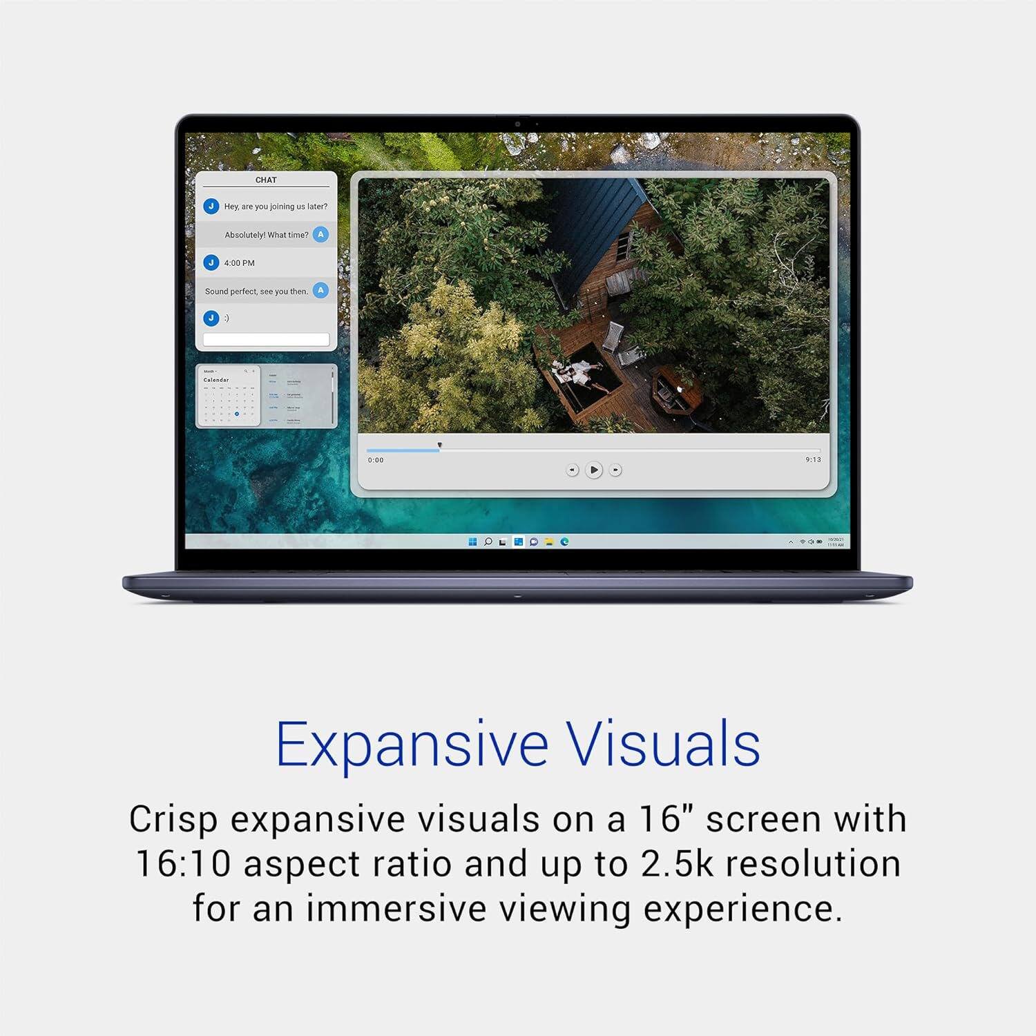 CHAT  
Hey, are you joining us later?  
Absolutely! What time?  
4:00 PM  
Sound perfect, see you then!  

Expansive Visuals  
Crisp expansive visuals on a 16" screen with 16:10 aspect ratio and up to 2.5k resolution for an immersive viewing experience.