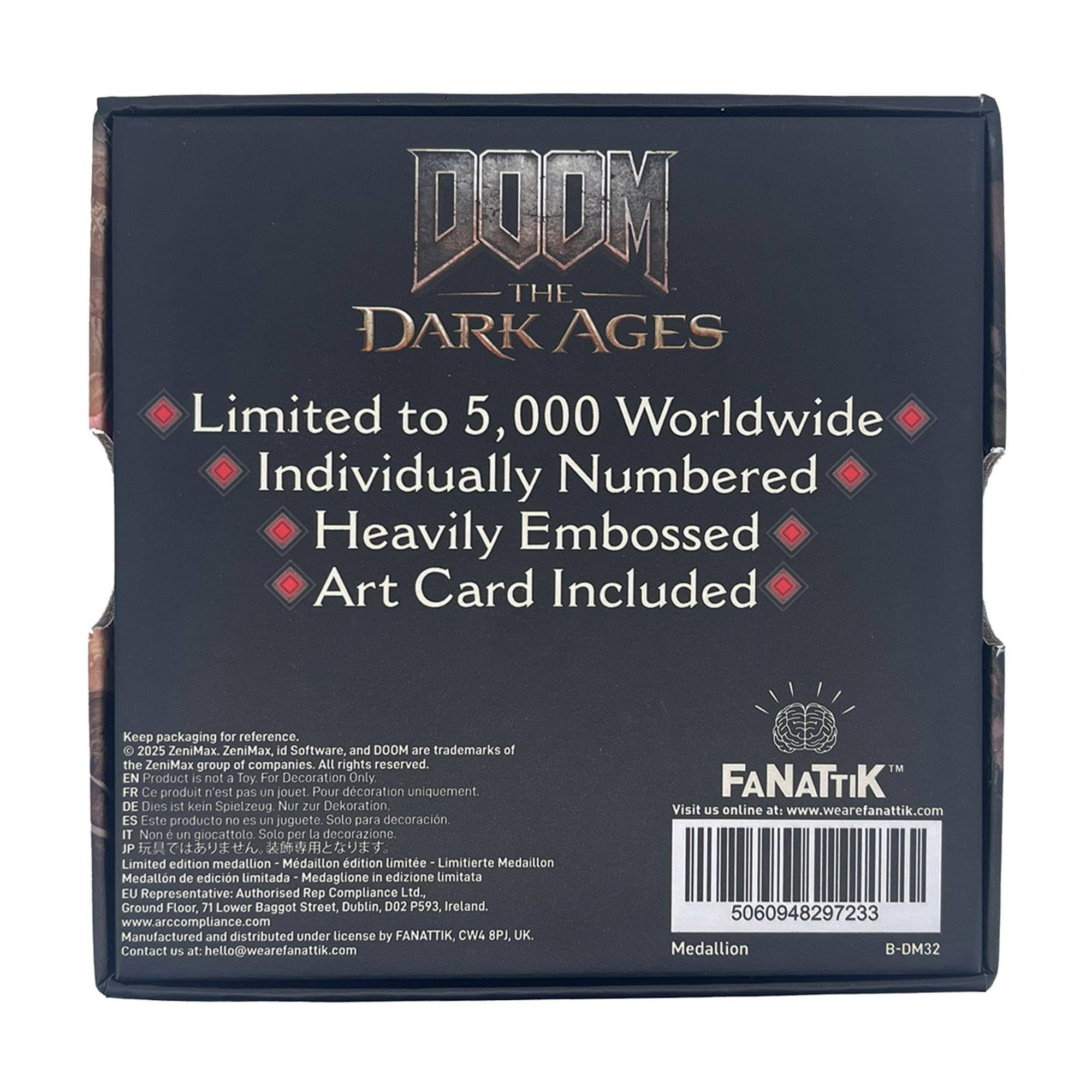 DOOM THE DARK AGES  
Limited to 5,000 Worldwide  
Individually Numbered  
Heavily Embossed Art Card Included  

Keep packaging for reference.  
CC 2025 ZeniMax.  
ZeniMax, id Software, and DOOM are trademarks of the ZeniMax group of companies.  
ALL rights reserved.  

EN Product is not a Toy For Decoration Only  
FR Ce produit n'est pas un jouet Pour décoration uniquement  
DE Dies ist kein Spielzeug Nur zur Dekoration  
ES Este producto no es un juguete Solo para decoración  
IT Non è un giocattolo Solo per La decorazione  
JP プレミアム商品です。装飾用です  

Limited edition medallion  
Médaille d'édition limitée  
Limitierte Medaillon  
Medallón de edición limitada  
Medaglione in edizione Limitata  

EU Representative: Authorised Rep Compliance Ltd.  
Ground Floor, 71 Lower Baggot Street, Dublin, D02 P593 Ireland.  
www.arccompliance.com  

Manufactured and distributed under license by FANATTIK, CW4 BPJ, UK  
Contact US at