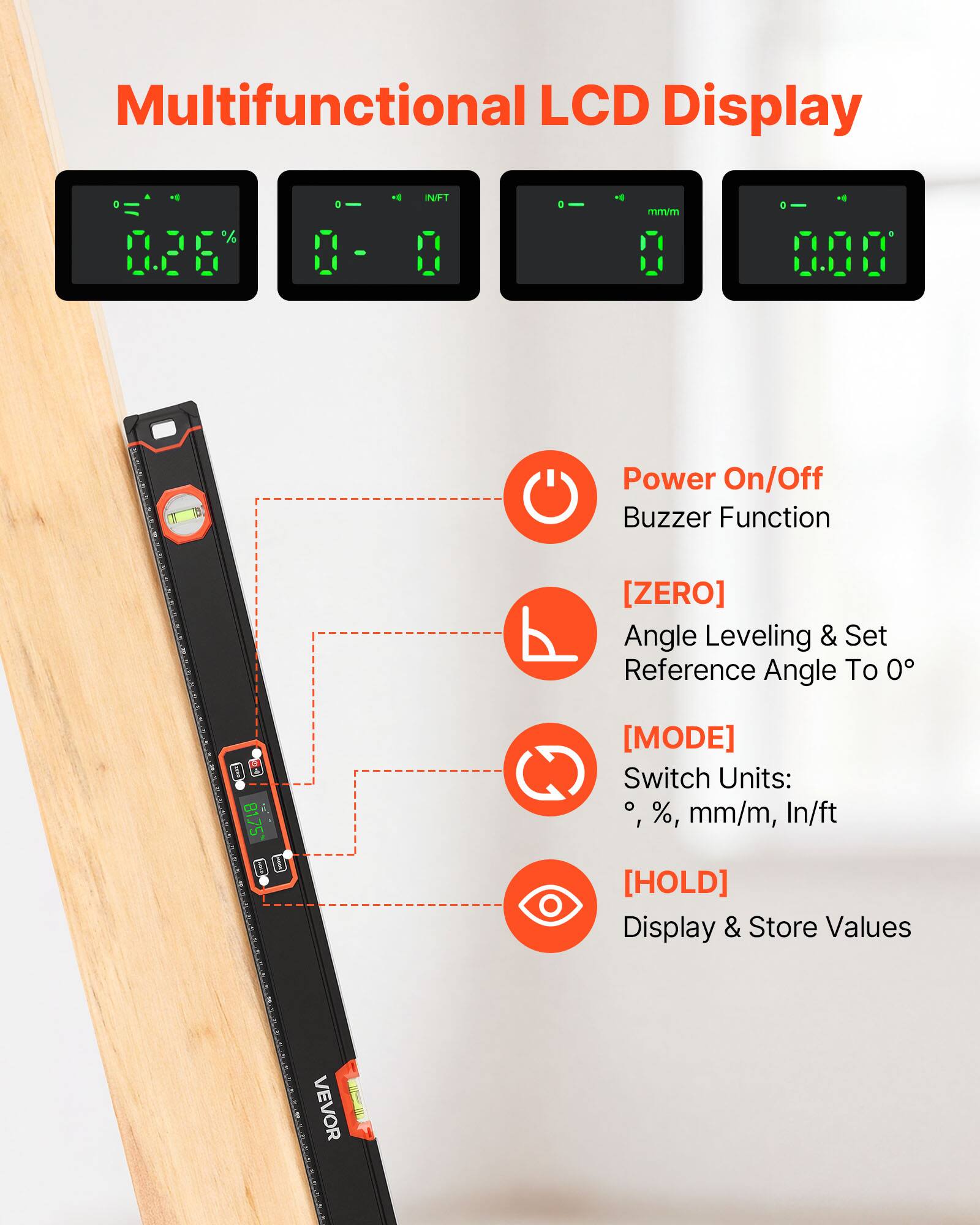 Multifunctional LCD Display

- Power On/Off
- Buzzer Function
- [ZERO] Angle Leveling & Set Reference Angle To 0°
- [MODE] Switch Units: °, %, mm/m, In/ft
- [HOLD] Display & Store Values