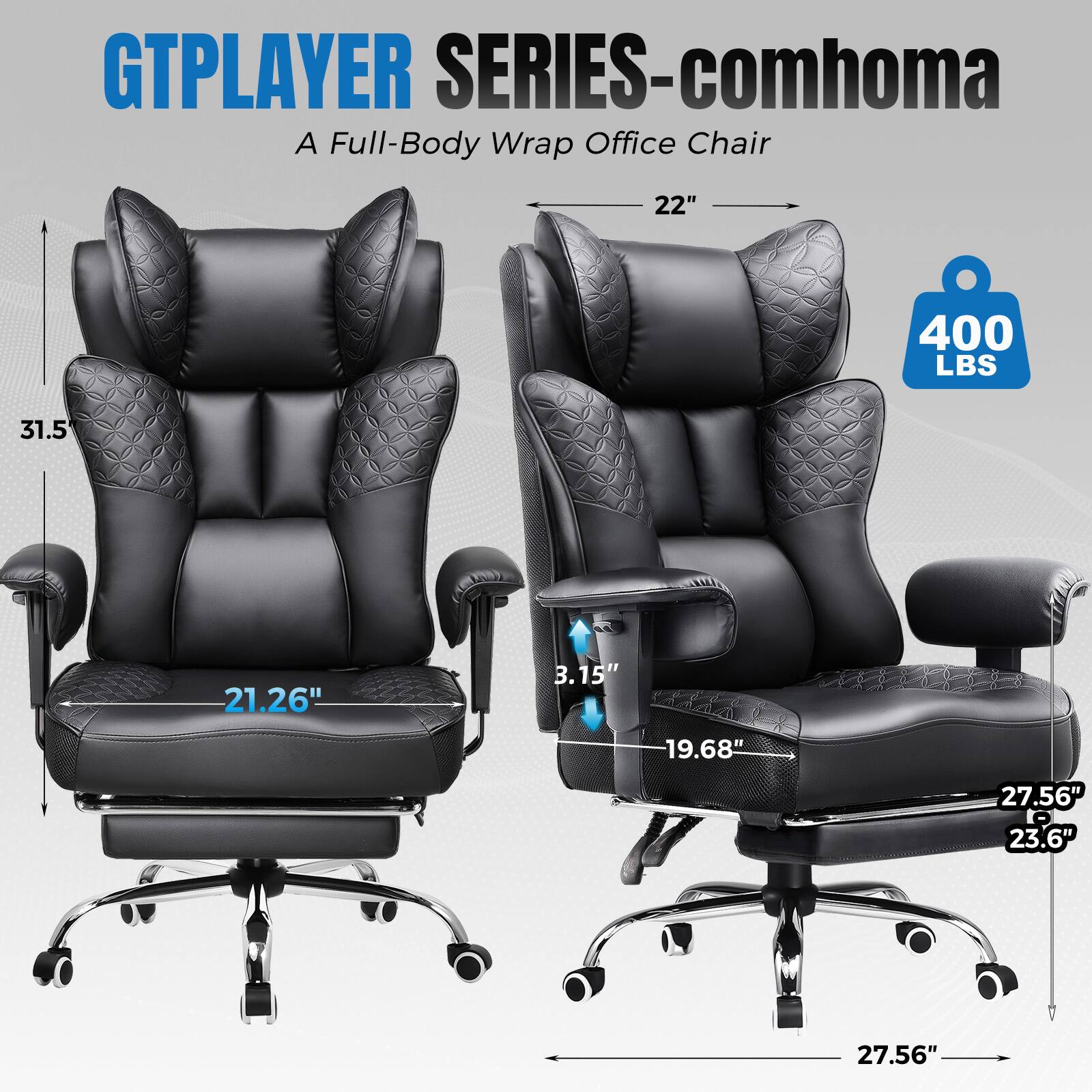 GTPLAYER SERIES-comhoma  
A Full-Body Wrap Office Chair  

- Seat Width: 22"  
- Seat Depth: 21.26"  
- Seat Height: 3.15"  
- Back Height: 31.5"  
- Armrest Height: 19.68"  
- Overall Height: 27.56"  
- Overall Width: 27.56"  
- Overall Depth: 23.6"  
- Weight Capacity: 400 LBS