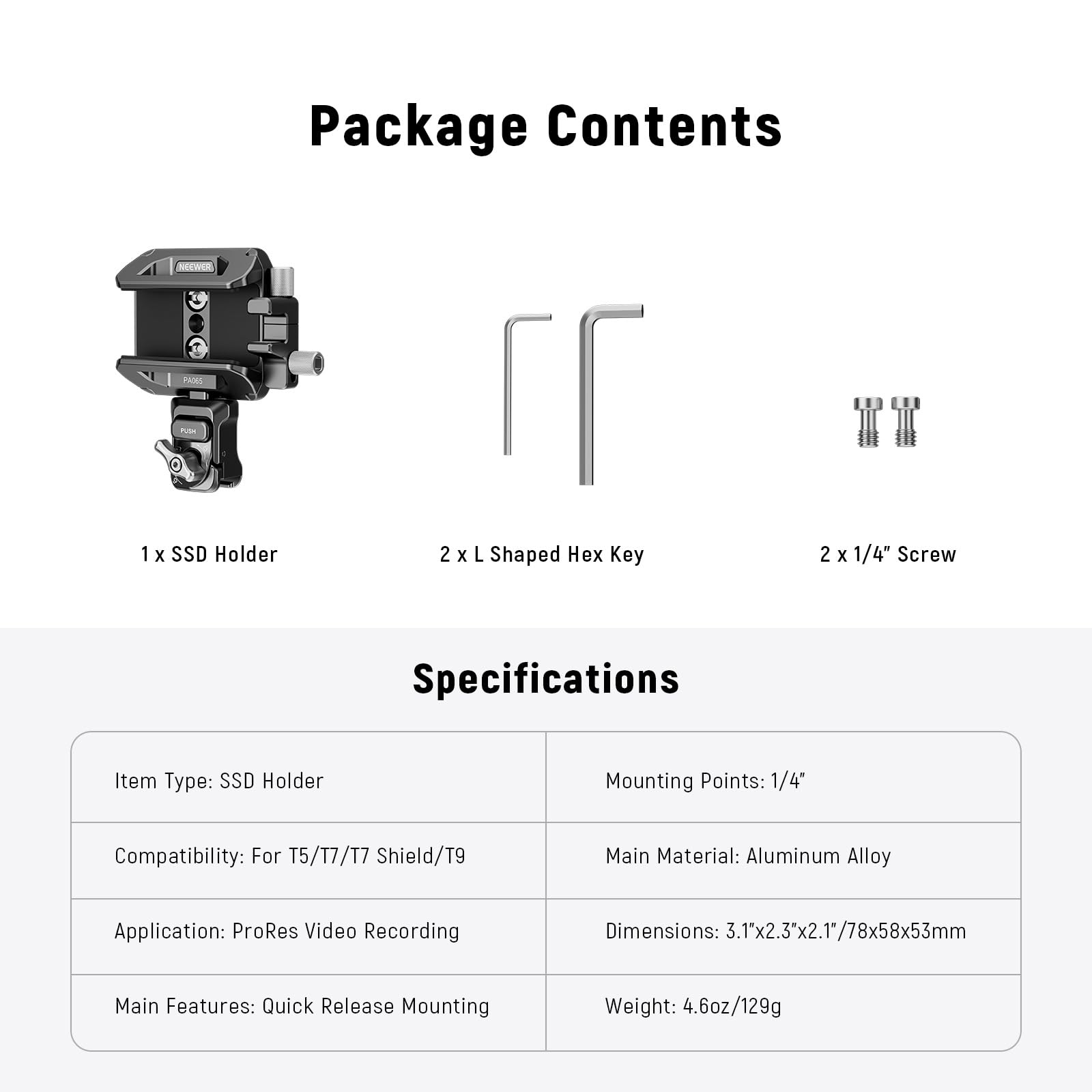 Package Contents  
1 x SSD Holder  
2 x L Shaped Hex Key  
2 x 1/4" Screw  

Specifications  
Item Type: SSD Holder  
Mounting Points: 1/4"  
Compatibility: For T5/T7/T7 Shield/T9  
Main Material: Aluminum Alloy  
Application: ProRes Video Recording  
Main Features: Quick Release Mounting  
Dimensions: 3.1"x2.3"x2.1"/78x58x53mm  
Weight: 4.6oz/129g