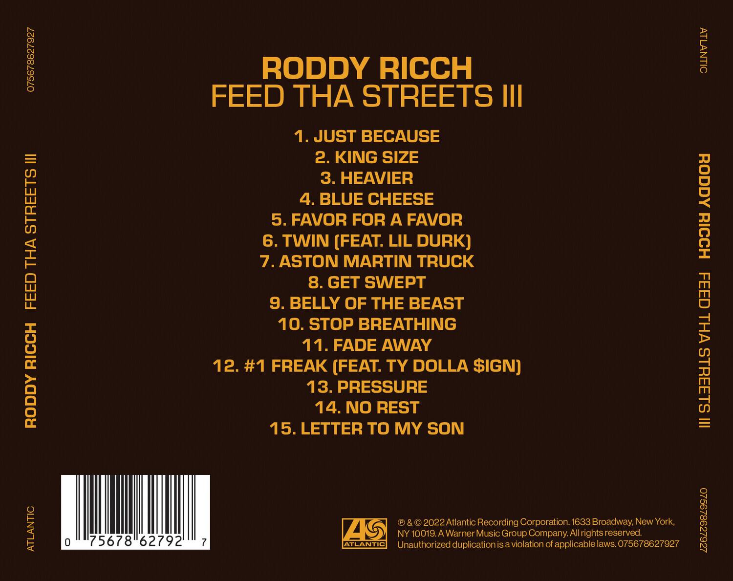 RODDY RICCH  
FEED THA STREETS III  

1. JUST BECAUSE  
2. KING SIZE  
3. HEAVIER  
4. BLUE CHEESE  
5. FAVOR FOR A FAVOR  
6. TWIN (FEAT. LIL DURK)  
7. ASTON MARTIN TRUCK  
8. GET SWEPT  
9. BELLY OF THE BEAST  
10. STOP BREATHING  
11. FADE AWAY  
12. #1 FREAK (FEAT. TY DOLLA $IGN)  
13. PRESSURE  
14. NO REST  
15. LETTER TO MY SON  

© & ℗ 2022 Atlantic Recording Corporation. 1633 Broadway, New York, NY 10019. A Warner Music Group Company. All rights reserved. Unauthorized duplication is a violation of applicable laws. 075678627927  

ATLANTIC  
075678627927  
75678627927  
075678627927  
0756