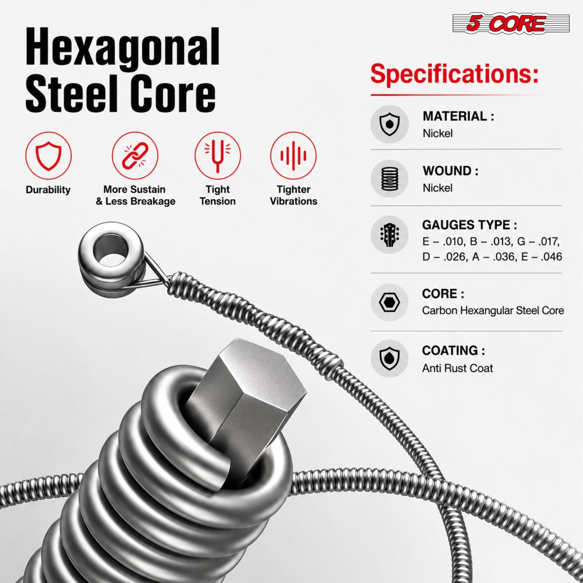 Hexagonal Steel Core

5 CORE Specifications:
- MATERIAL: Nickel
- WOUND: Nickel
- GAUGES TYPE: E - .010, B - .013, G - .017, D - .026, A - .036, E - .046
- CORE: Carbon Hexagonal Steel Core
- COATING: Anti Rust Coat

Features:
- Durability
- More Sustain & Less Breakage
- Tight Tension
- Tighter Vibrations