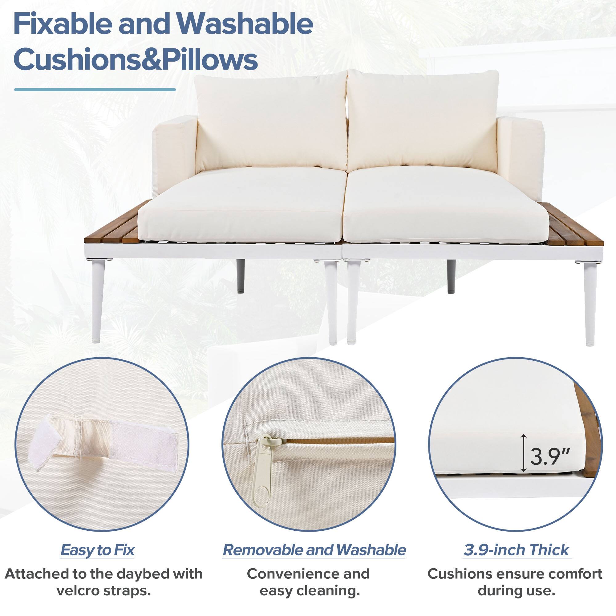 Fixable and Washable Cushions&Pillows

Easy to Fix
Attached to the daybed with velcro straps.

Removable and Washable
Convenience and easy cleaning.

3.9-inch Thick
Cushions ensure comfort during use.