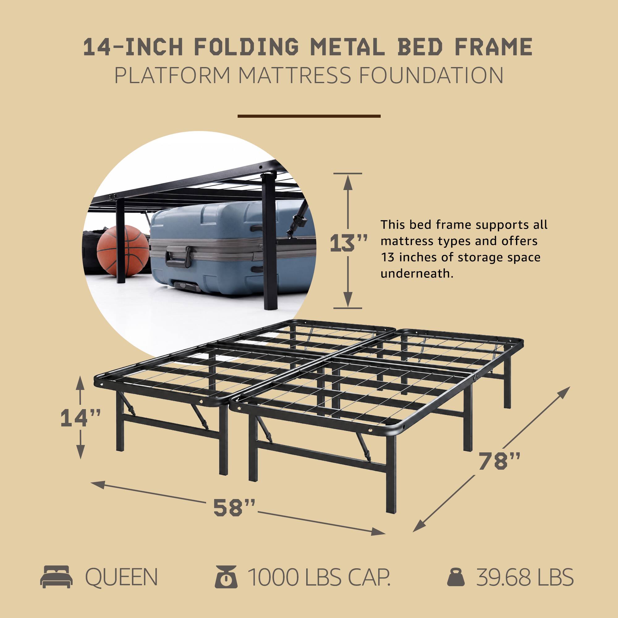 14-INCH FOLDING METAL BED FRAME PLATFORM MATTRESS FOUNDATION

This bed frame supports all 13" mattress types and offers 13 inches of storage space underneath.

14" 78" 58" QUEEN 1000 LBS CAP. 39.68 LBS