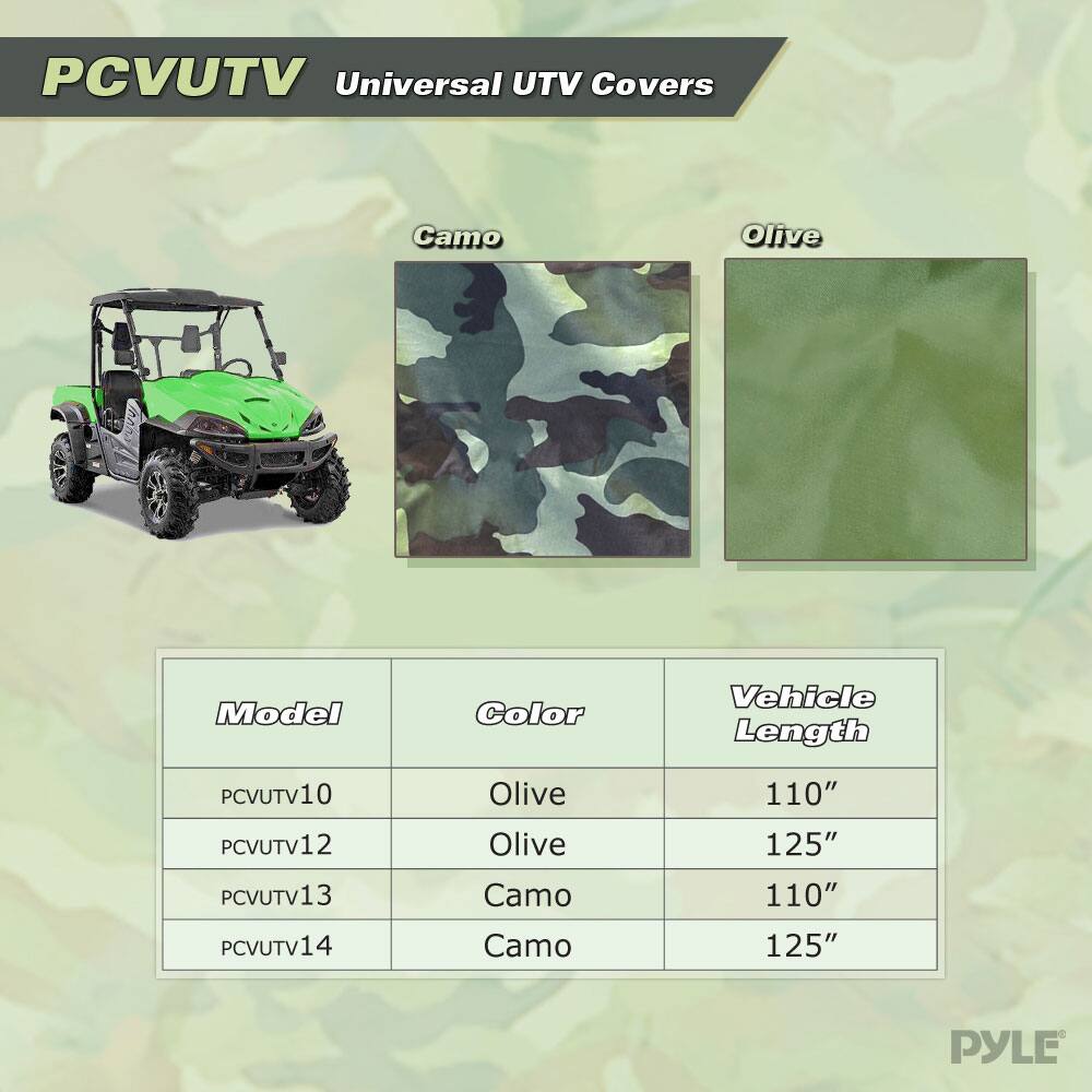 PCVUTV Universal UTV Covers  
Camo Olive  
Model Color Vehicle Length  
PCVUTV10 Olive 110"  
PCVUTV12 Olive 125"  
PCVUTV13 Camo 110"  
PCVUTV14 Camo 125"  
PYLE