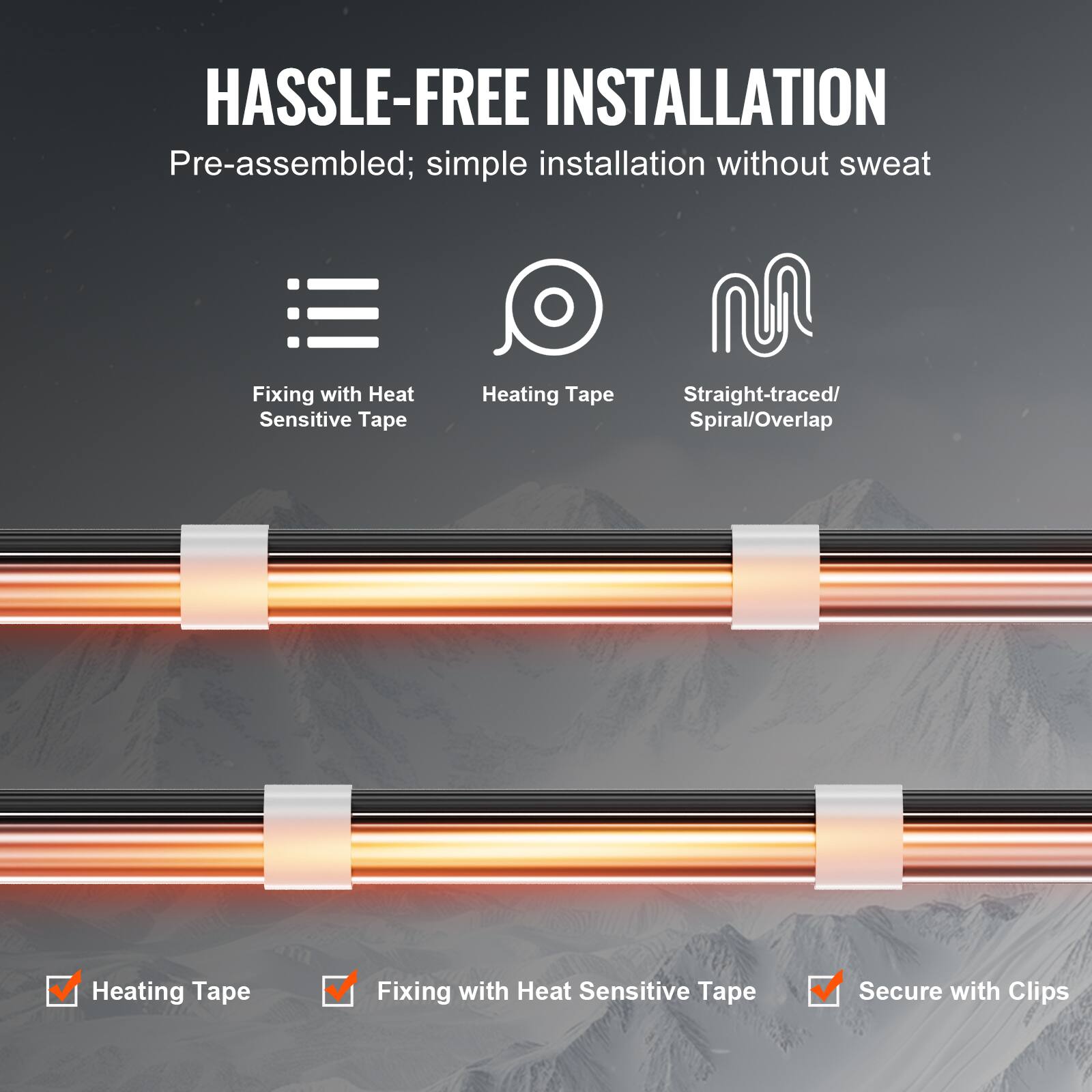 HASSLE-FREE INSTALLATION

Pre-assembled; simple installation without sweat

Fixing with Heat Sensitive Tape
Heating Tape
Straight-traced/ Spiral/Overlap

Heating Tape
Fixing with Heat Sensitive Tape
Secure with Clips