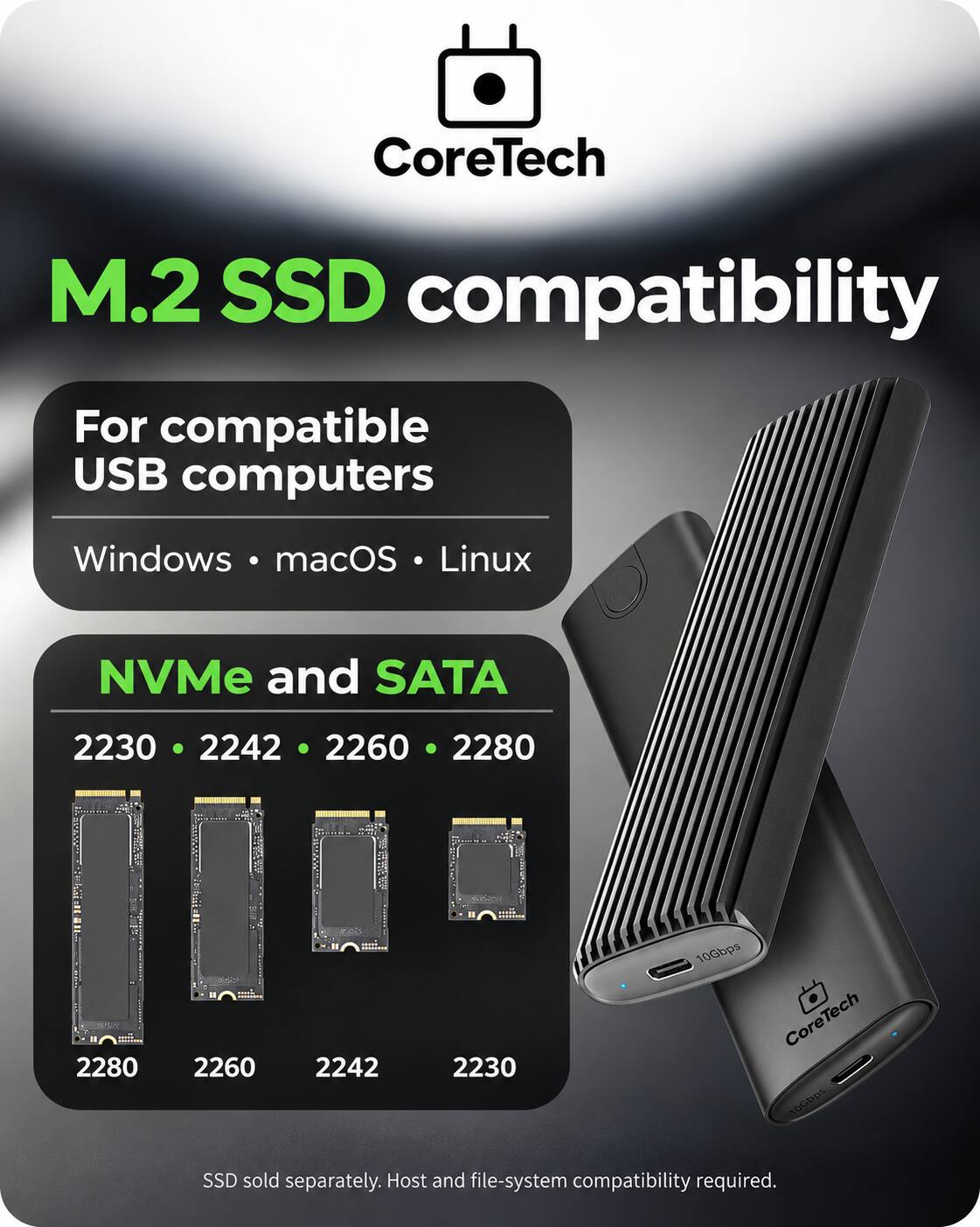 CoreTech  
M.2 SSD compatibility  
For compatible USB computers  
Windows macOS Linux  
NVMe and SATA  
2230 2242 2260 2280  
10Gbps CoreTech 10Gbps  
SSD sold separately. Host and file-system compatibility required.