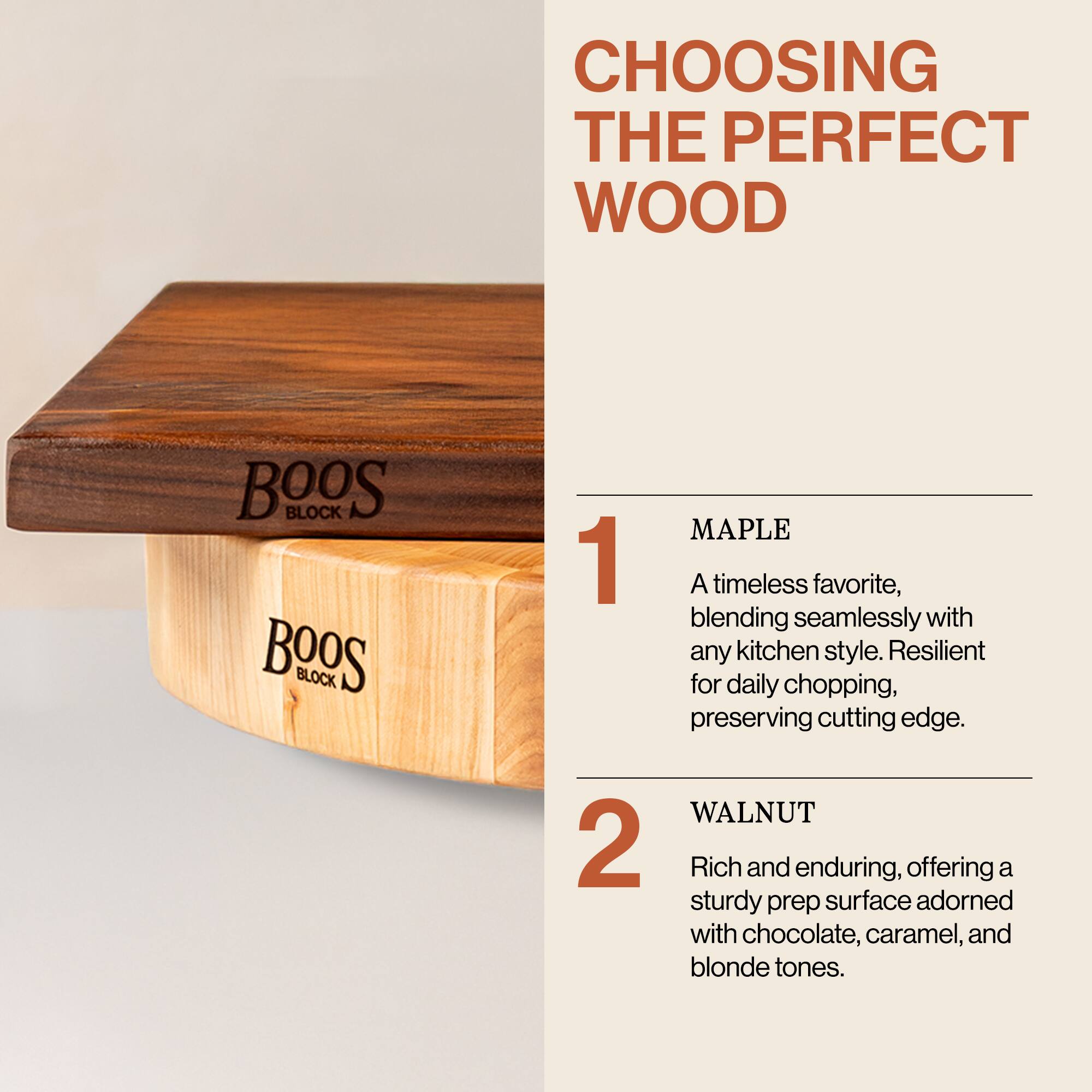 CHOOSING THE PERFECT WOOD

1. MAPLE  
A timeless favorite, blending seamlessly with any kitchen style. Resilient for daily chopping, preserving cutting edge.

2. WALNUT  
Rich and enduring, offering a sturdy prep surface adorned with chocolate, caramel, and blonde tones.