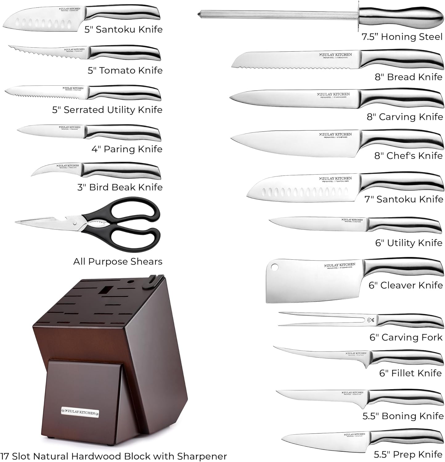 - 5" Santoku Knife
- 5" Tomato Knife
- 5" Serrated Utility Knife
- 4" Paring Knife
- 3" Bird Beak Knife
- 7.5" Honing Steel
- 8" Bread Knife
- 8" Carving Knife
- 8" Chef's Knife
- 7" Santoku Knife
- 6" Utility Knife
- 6" Cleaver Knife
- 6" Carving Fork
- 6" Fillet Knife
- 5.5" Boning Knife
- 5.5" Prep Knife
- 17 Slot Natural Hardwood Block with Sharpener
- All Purpose Shears