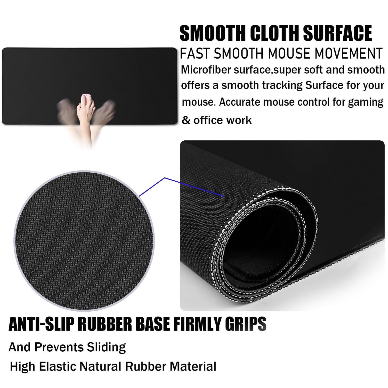 **SMOOTH CLOTH SURFACE**  
FAST SMOOTH MOUSE MOVEMENT  
Microfiber surface, super soft and smooth offers a smooth tracking surface for your mouse. Accurate mouse control for gaming & office work

**ANTI-SLIP RUBBER BASE FIRMLY GRIPS**  
And Prevents Sliding  
High Elastic Natural Rubber Material