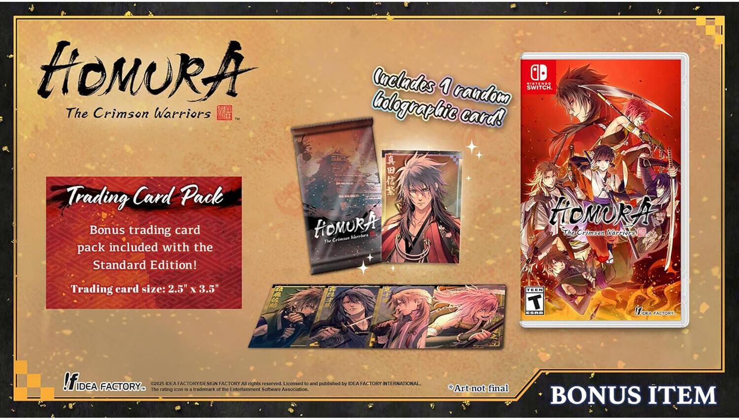 HOMURA The Crimson Warriors™  
Includes 1 random NINTENDO Switch™ holographic card!  
Trading Card Pack  
Bonus trading card pack included with the Standard Edition!  
Trading card size: 2.5" x 3.5"  

HOMURA The Crimson Warriors™  
TEEN ESRB  

IDEA FACTORY  
©2025 IDEA FACTORY. The 2025 rating IDLA is a trademark of IDEA FACTORY. All rights reserved.  
Licensed to and published by IDEA FACTORY INTERNATIONAL.  
Art not final  

BONUS ITEM
