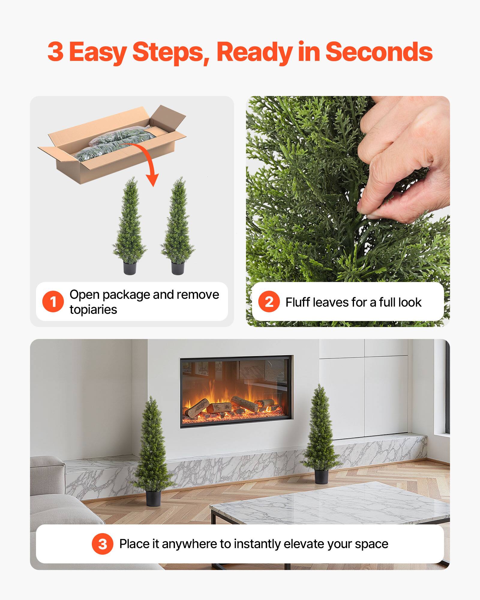 3 Easy Steps, Ready in Seconds

1. Open package and remove topiaries
2. Fluff leaves for a full look
3. Place it anywhere to instantly elevate your space