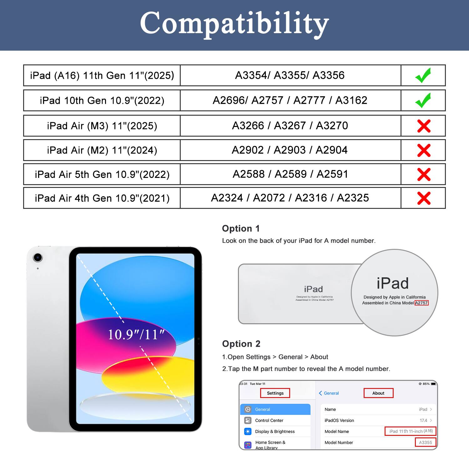 Compatibility

iPad (A16) 11th Gen 11" (2025)
A3354/ A3355/ A3356

iPad 10th Gen 10.9" (2022)
A2696/ A2757 / A2777 / A3162

iPad Air (M3) 11" (2025)
A3266 / A3267 / A3270

iPad Air (M2) 11" (2024) iPad Air 5th Gen 10.9" (2022) iPad Air 4th Gen 10.9" (2021)
A2902 / A2903 / A2904 A2588 / A2589 / A2591 A2324 / A2072 / A2316 / A2325

Option 1 Look on the back of your iPad for A model number.
iPad Emigned California OVE Video A2757
iPad