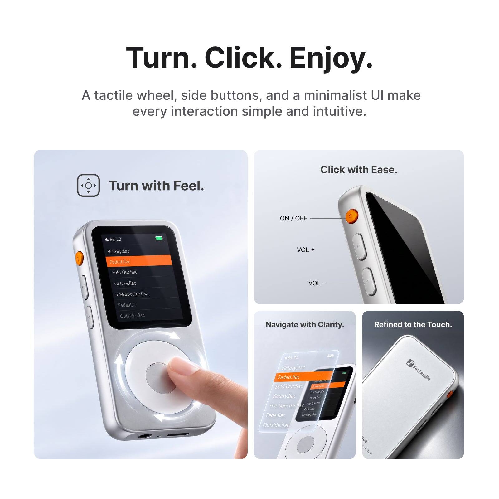 Turn. Click. Enjoy.  
A tactile wheel, side buttons, and a minimalist UI make every interaction simple and intuitive.  

Turn with Feel.  
Click with Ease.  
ON/OFF  
VOL +  
VOL -  

Victory.flac  
Faded.flac  
Sold Out.flac  
Victory.flac The Spectre.flac  
Fade.flac  
Outside.flac  

Navigate with Clarity.  
Refined to the Touch.  

56 C2 Victory.flac Faded fiac Solo Out.flac Sola Ontiation Victory.fiac flashydrated The Spectre.fr Fade flac Cuside for  
Fasi Audio  
Outside flac
