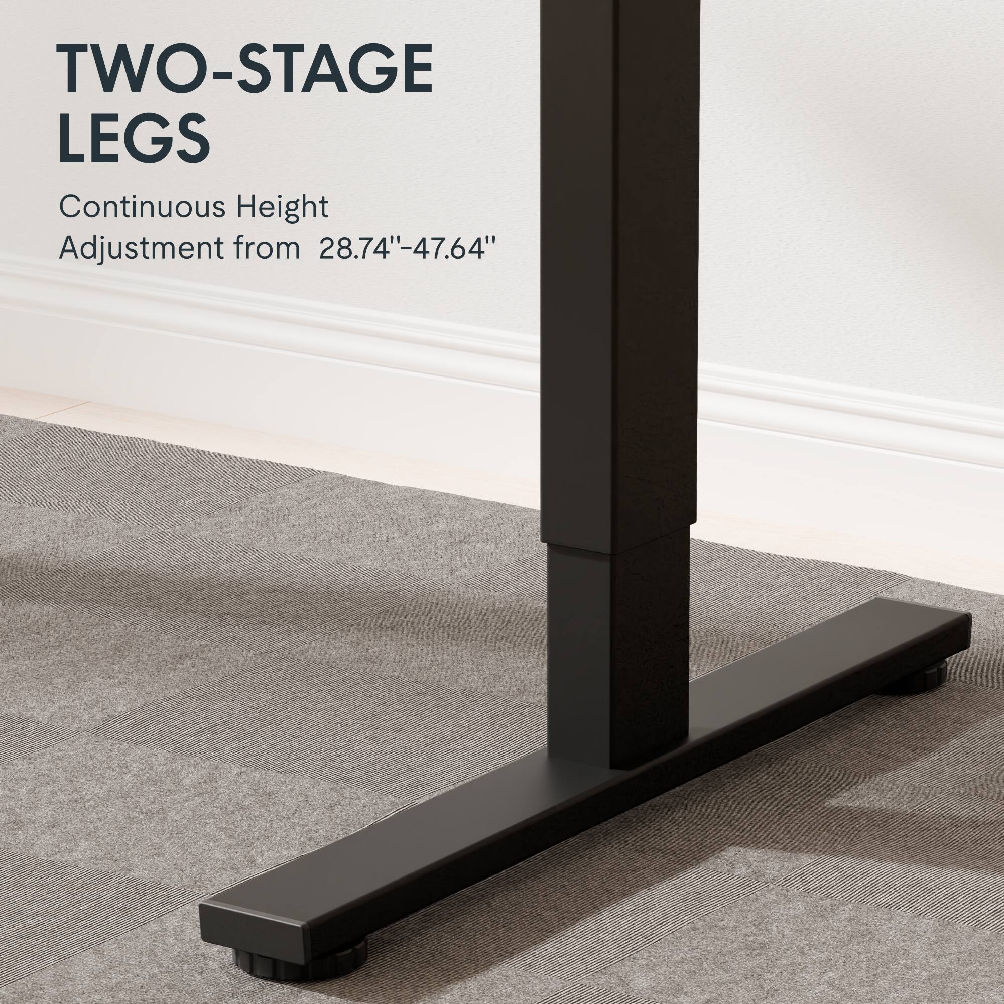 TWO-STAGE LEGS  
Continuous Height Adjustment from 28.74"-47.64"