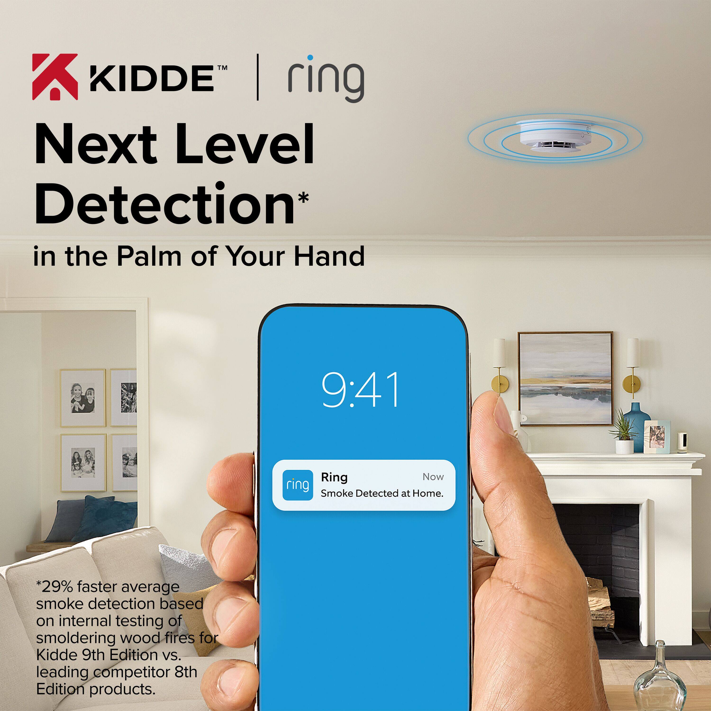 KIDDE™ | ring  
Next Level Detection* in the Palm of Your Hand  

9:41  
Ring  
Smoke Detected at Home.  

*29% faster average smoke detection based on internal testing of smoldering wood fires for Kidde 9th Edition vs. leading competitor 8th Edition products.