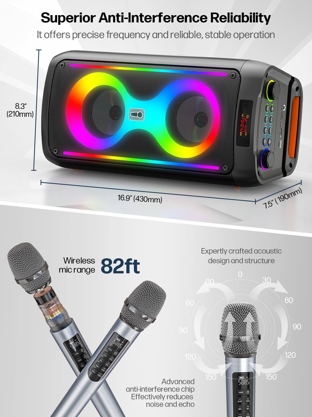 Superior Anti-Interference Reliability  
It offers precise frequency and reliable, stable operation  

8.3" (210mm)  
16.9" (430mm)  
7.5" (190mm)  

Wireless mic range 82ft  

Expertly crafted acoustic design and structure  

Advanced anti-interference chip  
Effectively reduces noise and echo