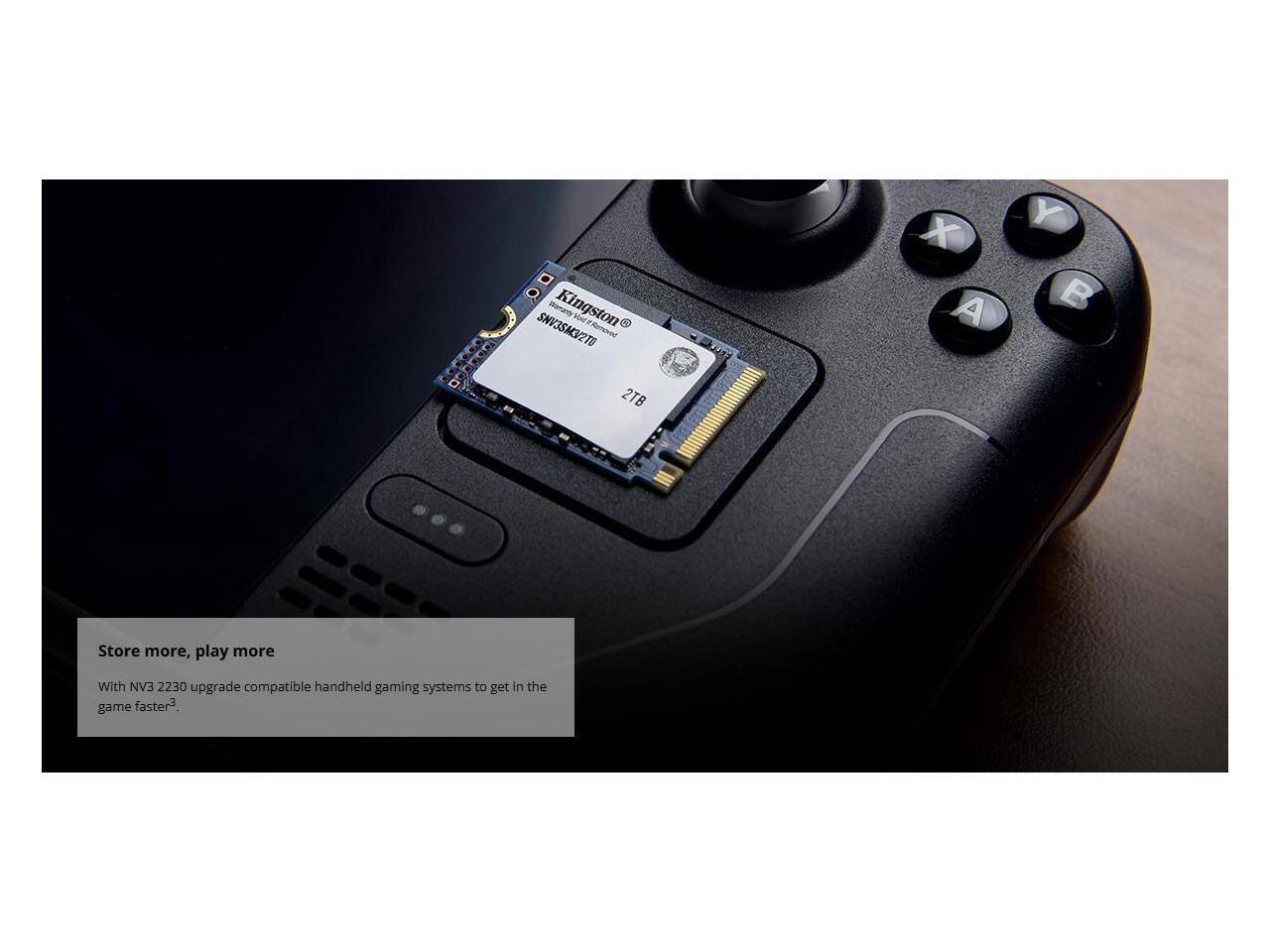 Store more, play more

With NV3 2230 upgrade compatible handheld gaming systems to get in the game faster³

Kingston
SWR52K27TD
2TB