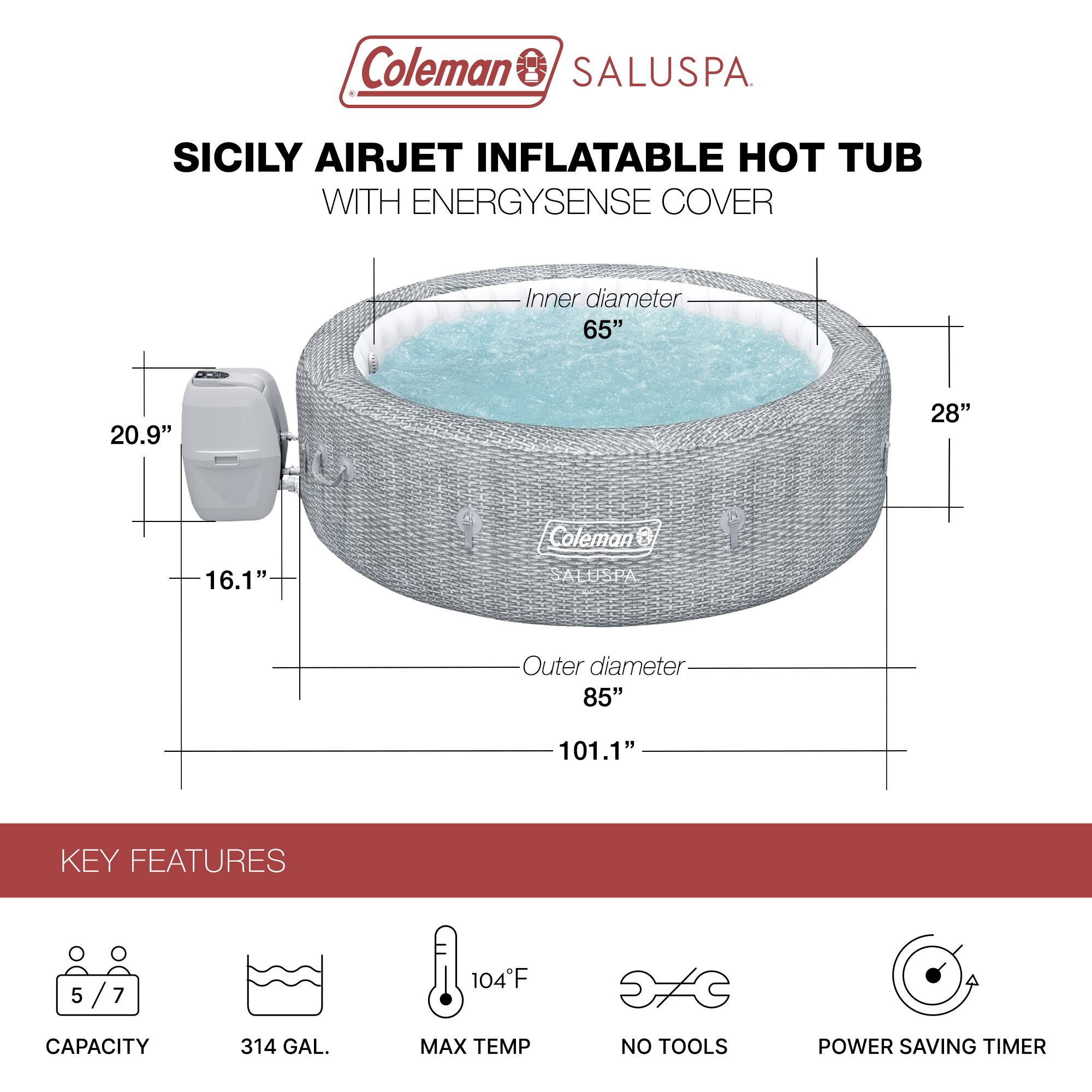 Coleman SALUSPA SICILY AIRJET INFLATABLE HOT TUB WITH ENERGYSENSE COVER

Inner diameter: 65"
Outer diameter: 85"
Height: 28"
Depth: 20.9"
Overall height: 101.1"

KEY FEATURES
- Capacity: 5/7
- 314 GAL.
- Max Temp: 104°F
- No Tools
- Power Saving Timer