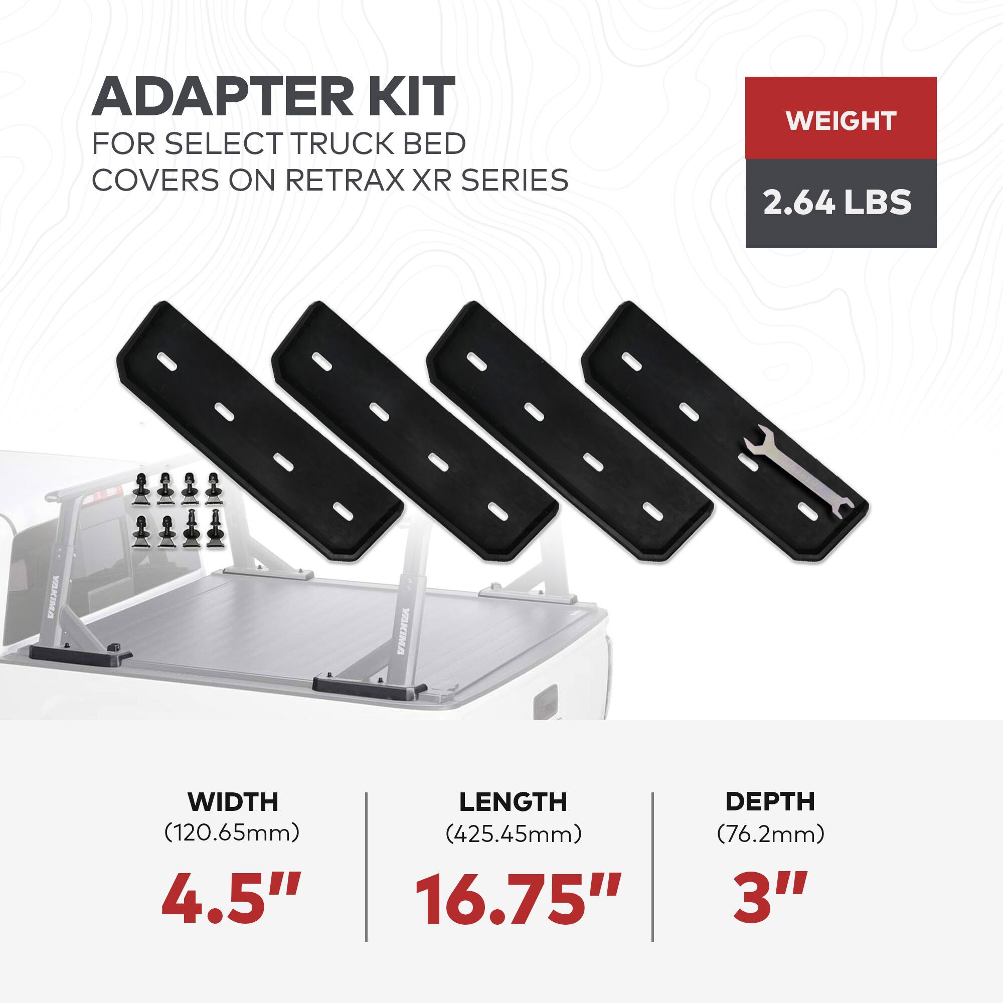 ADAPTER KIT  
FOR SELECT TRUCK BED COVERS ON RETRAX XR SERIES  

WEIGHT  
2.64 LBS  

WIDTH  
(120.65mm)  
4.5"  

LENGTH  
(425.45mm)  
16.75"  

DEPTH  
(76.2mm)  
3"