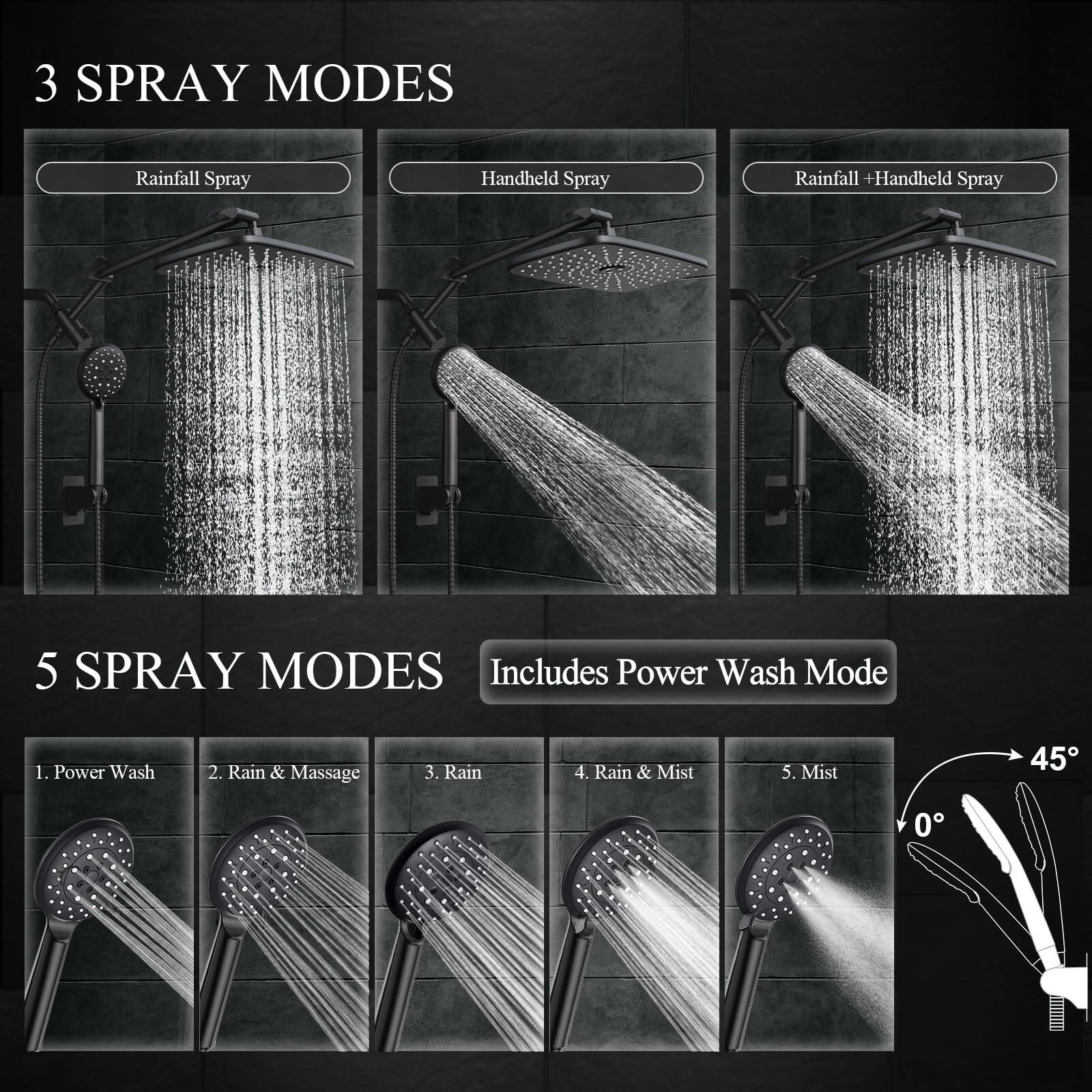 3 SPRAY MODES  
- Rainfall Spray  
- Handheld Spray  
- Rainfall + Handheld Spray  

5 SPRAY MODES  
Includes Power Wash Mode  
1. Power Wash  
2. Rain & Massage  
3. Rain  
4. Rain & Mist  
5. Mist  

45°