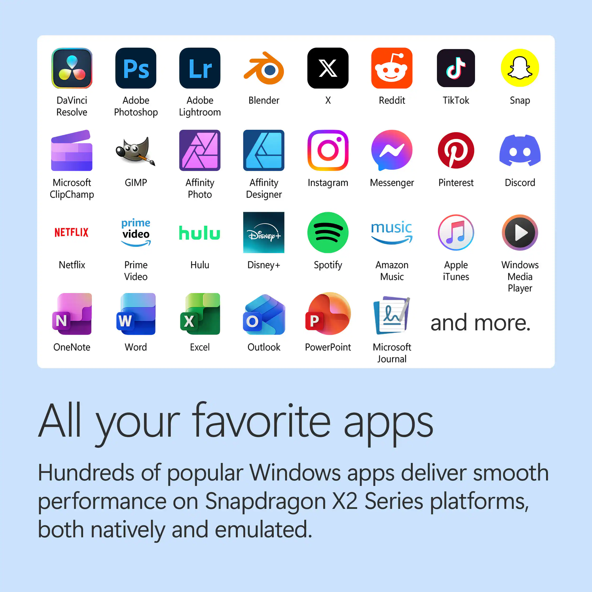 Ps Lr DaVinci Resolve Adobe Photoshop Lightroom Blender X Reddit TikTok Snap Microsoft ClipChamp GIMP Affinity Photo Affinity Designer Instagram Messenger Pinterest Discord NETFLIX Prime Video Hulu Disney+ Spotify Amazon Music Apple iTunes Windows Media Player OneNote Word Excel Outlook PowerPoint Microsoft Journal and more. All your favorite apps Hundreds of popular Windows apps deliver smooth performance on Snapdragon X2 Series platforms, both natively and emulated.