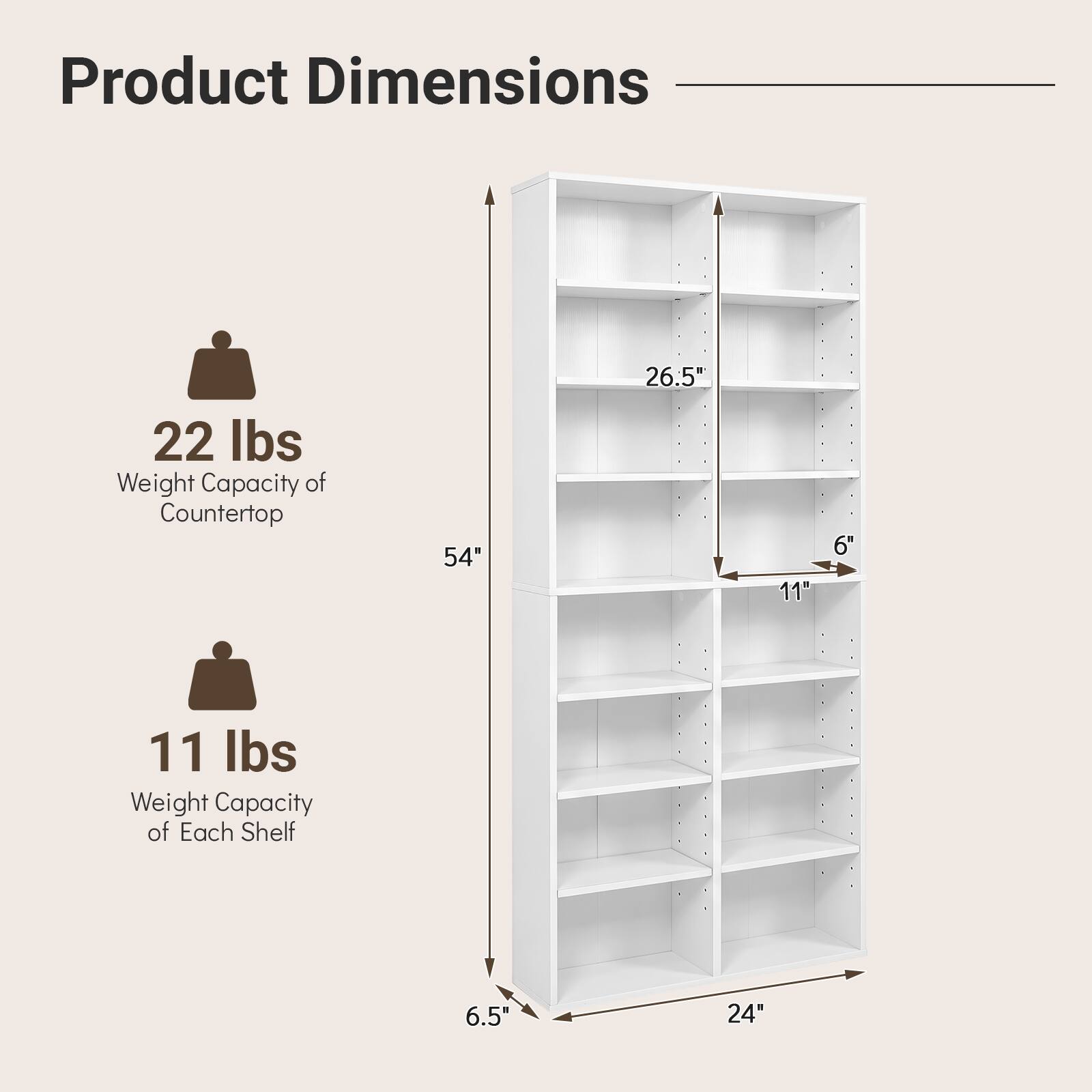 Product Dimensions

22 lbs Weight Capacity of Countertop

54" Height

26.5" Width

11" Depth

6" Shelf Spacing

11 lbs Weight Capacity of Each Shelf

6.5" Front Overhang

24" Width