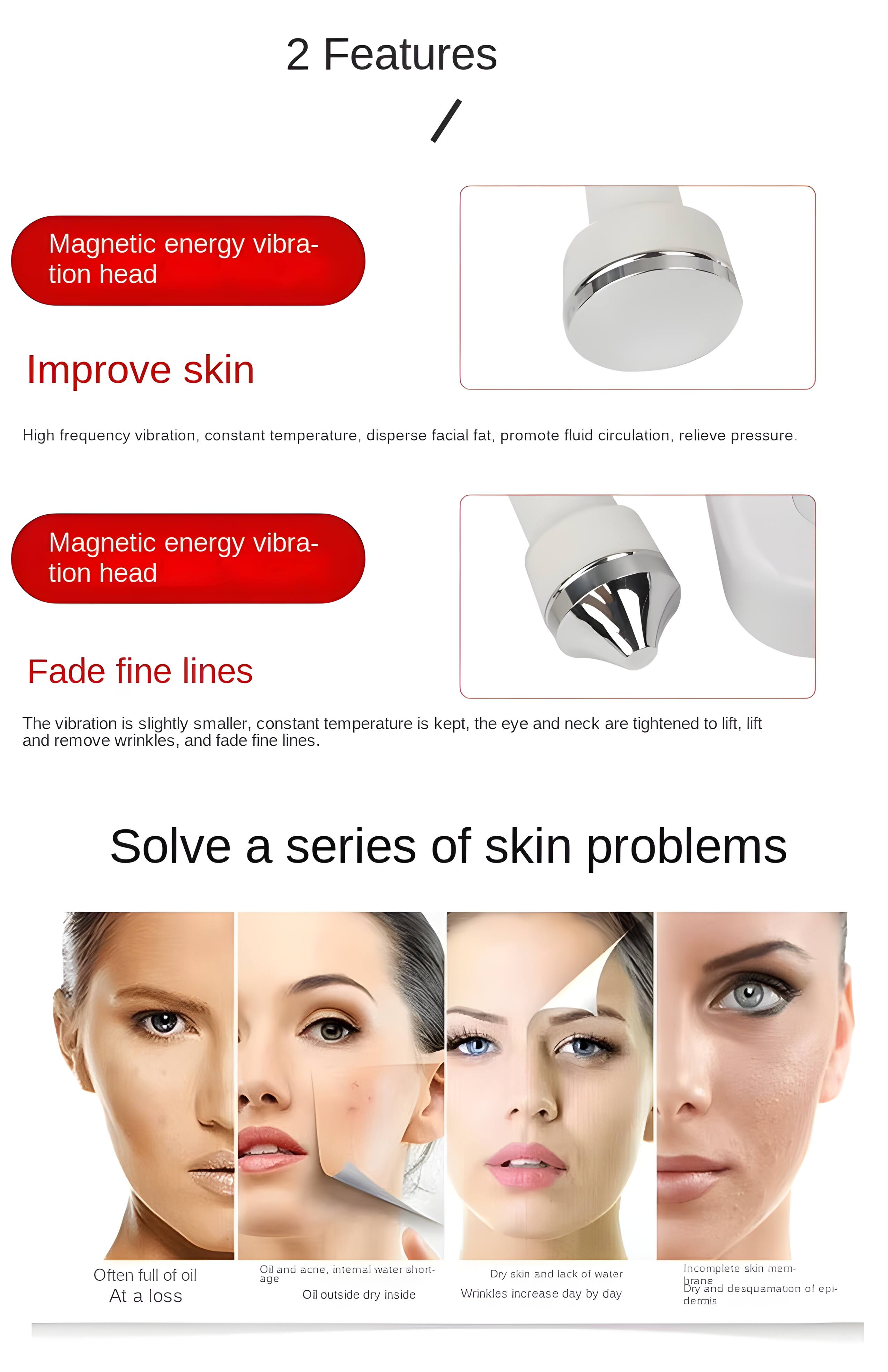 2 Features

Magnetic energy vibration head

Improve skin
High frequency vibration, constant temperature, disperse facial fat, promote fluid circulation, relieve pressure.

Magnetic energy vibration head

Fade fine lines
The vibration is slightly smaller, constant temperature is kept, the eye and neck are tightened to lift, lift and remove wrinkles, and fade fine lines.

Solve a series of skin problems

Often full of oil
At a loss

Oil and acne, internal water shortage
Oil outside dry inside

Dry skin and lack of water
Wrinkles increase day by day

Incomplete skin membrane
Dry and desquamation of epidermis