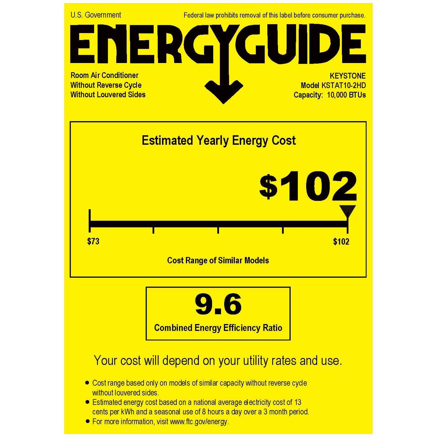 U.S. Government Federal law prohibits removal of this label before consumer purchase. ENERGYGUIDE Without Without Room Air Louvered Reverse Cycle Sides Model KSTAT10-2HD KEYSTONE Capacity: 10,000 BTUs Estimated Yearly Energy Cost $102 $73 $102 Cost Range of Similar Models 9.6 Combined Energy Efficiency Ratio Your cost will depend on your utility rates and use. Cost range based only on models of similar capacity without reverse cycle without louvered sides. Estimated energy cost based on a national average electricity cost of 13 cents per kWh and a seasonal use of 8 hours a day over a 3 month period For more information, visit [www.ftc.gov/energy](http://www.ftc.gov/energy).