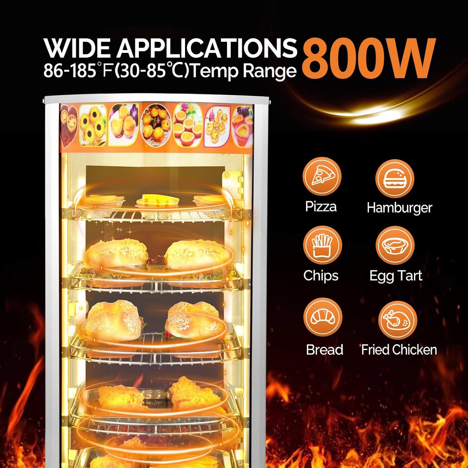 WIDE APPLICATIONS  
86-185°F (30-85°C) Temp Range  
800W  

Pizza  
Hamburger  
Chips  
Egg Tart  
Bread  
Fried Chicken