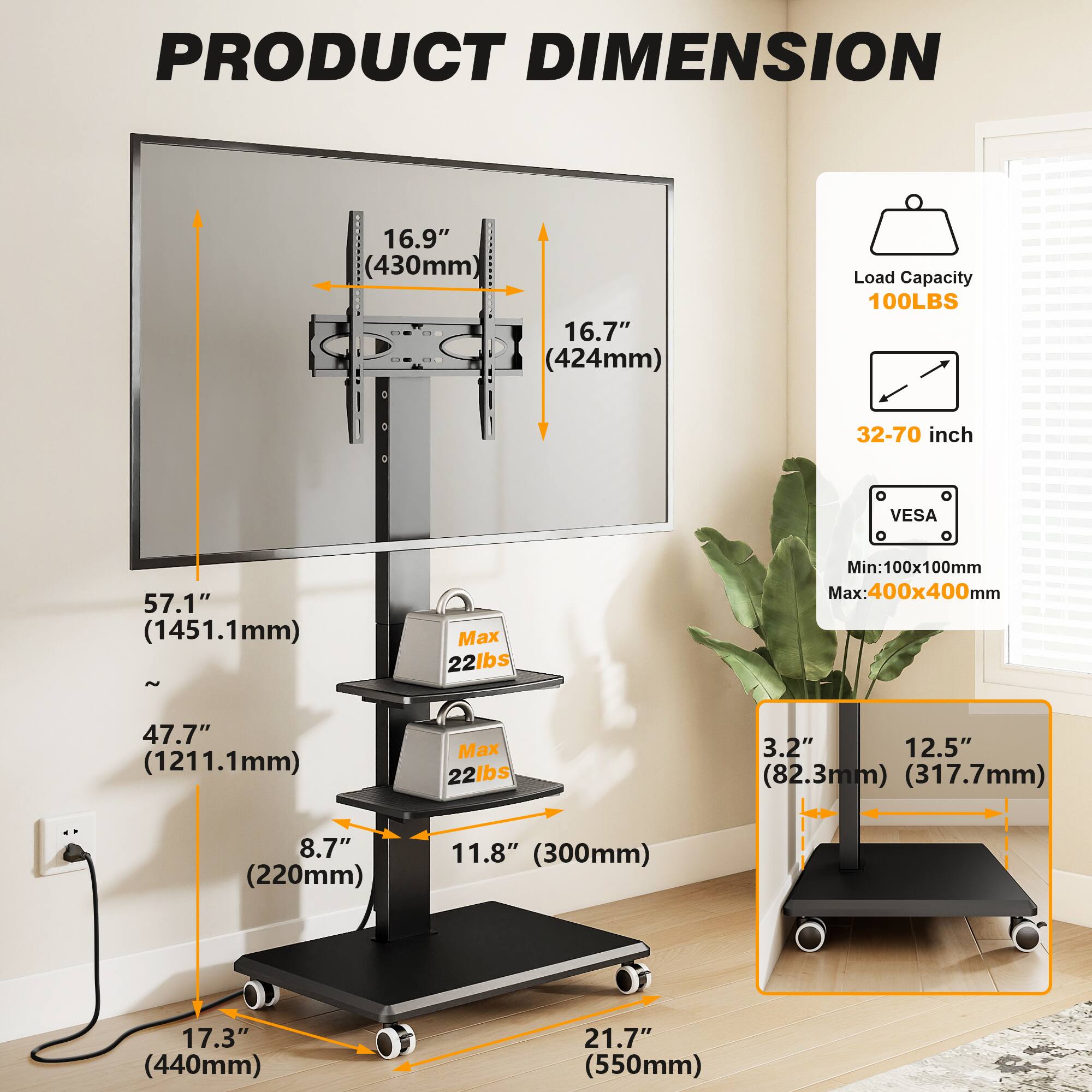 PRODUCT DIMENSION

- 16.9" (430mm)
- 16.7" (424mm)
- Load Capacity: 100LBS
- 32-70 inch
- VESA: Min: 100x100mm Max: 400x400mm
- 57.1" (1451.1mm) Max 22lbs
- 47.7" (1211.1mm) Max 22lbs
- 3.2" (82.3mm) (317.7mm)
- 8.7" (220mm)
- 11.8" (300mm)
- 17.3" (440mm)
- 21.7" (550mm)