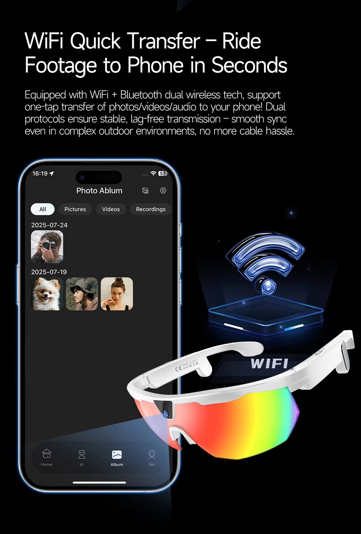 WiFi Quick Transfer – Ride Footage to Phone in Seconds

Equipped with WiFi + Bluetooth dual wireless tech, support one-tap transfer of photos/videos/audio to your phone! Dual transmission – smooth sync protocols ensure stable, lag-free sync even in complex outdoor environments, no more cable hassle.

Photo Album  
All Pictures  
2025-07-24  
2025-07-19  

Videos Recordings  

Home  
AI  
Album  
Me  

WIFI