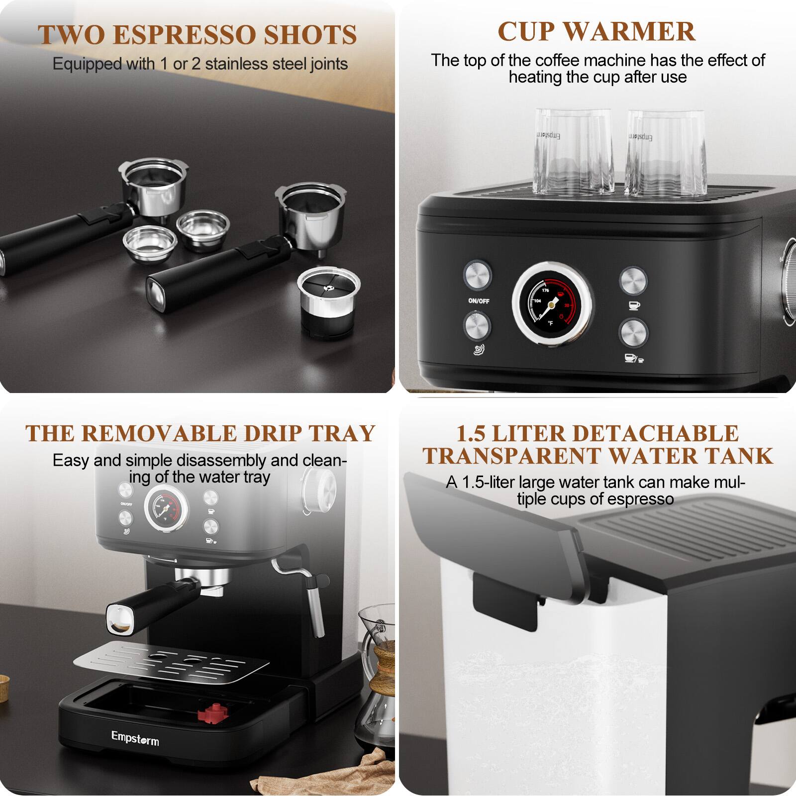 **TWO ESPRESSO SHOTS**  
Equipped with 1 or 2 stainless steel joints

**CUP WARMER**  
The top of the coffee machine has the effect of heating the cup after use

**THE REMOVABLE DRIP TRAY**  
Easy and simple disassembly and cleaning of the water tray

**1.5 LITER DETACHABLE TRANSPARENT WATER TANK**  
A 1.5-liter large water tank can make multiple cups of espresso