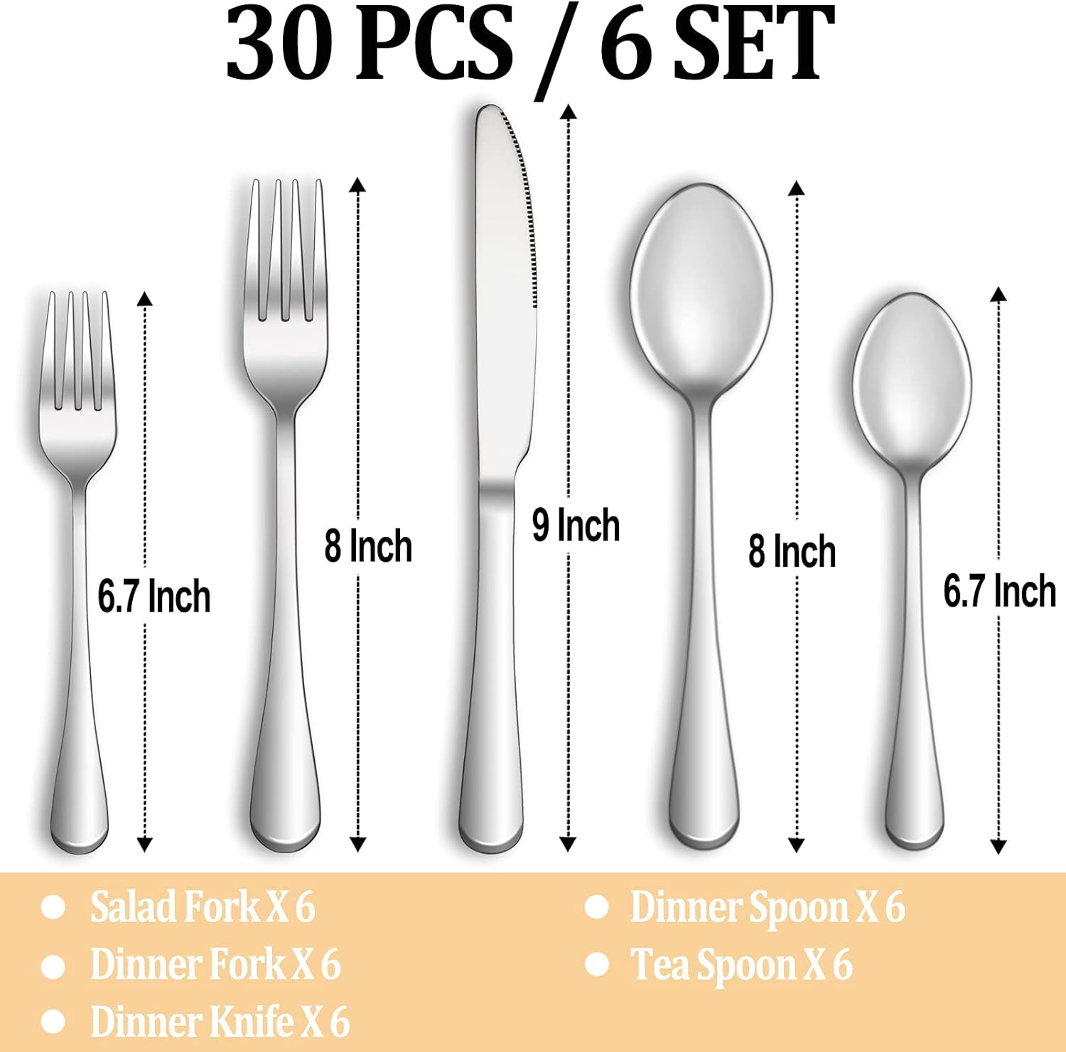 30 PCS / 6 SET

- Salad Fork X 6 (6.7 Inch)
- Dinner Fork X 6 (8 Inch)
- Dinner Knife X 6 (9 Inch)
- Dinner Spoon X 6 (8 Inch)
- Tea Spoon X 6 (6.7 Inch)