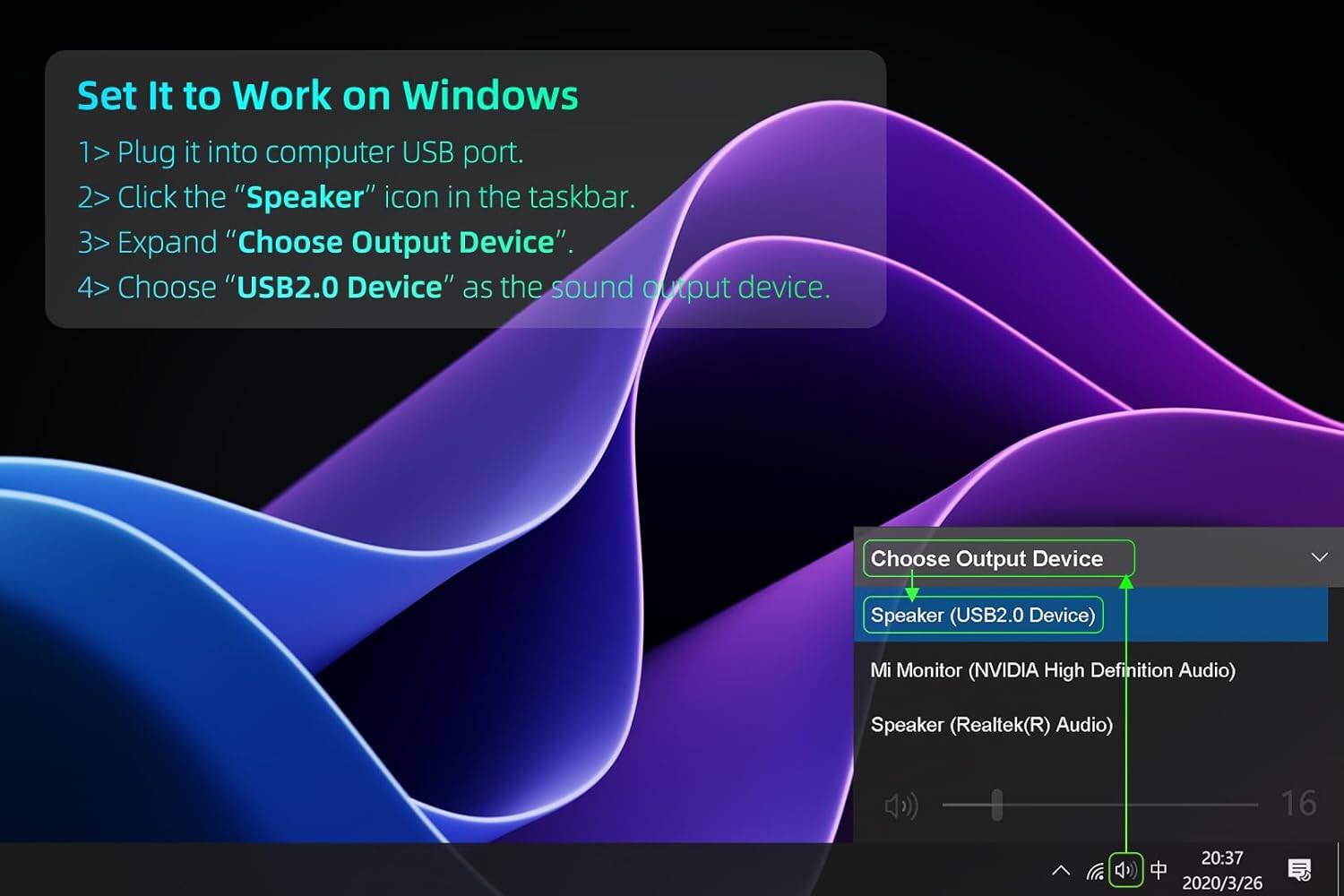 Set It to Work on Windows

1. Plug it into computer USB port.
2. Click the "Speaker" icon in the taskbar.
3. Expand "Choose Output Device".
4. Choose "USB2.0 Device" as the sound output device.

Choose Output Device
- Speaker (USB2.0 Device)
- Mi Monitor (NVIDIA High Definition Audio)
- Speaker (Realtek(R) Audio)

16
20:37
2020/3/26