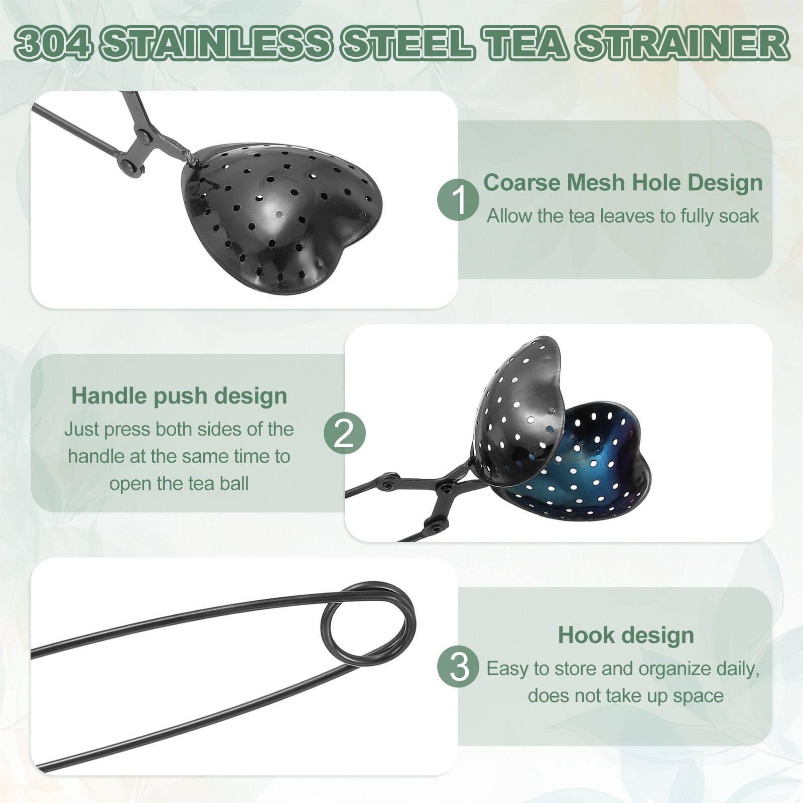 304 Stainless Steel Tea Strainer

1. Coarse Mesh Hole Design
   - Allow the tea leaves to fully soak

2. Handle push design
   - Just press both sides of the handle at the same time to open the tea ball

3. Hook design
   - Easy to store and organize daily, does not take up space